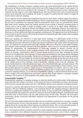 International Journal of Trend in Scientific Research and Development @ www.ijtsrd.com eISSN: 2456-6470
@ IJTSRD | Unique Paper ID – IJTSRD57470 | Volume – 7 | Issue – 3 | May-June 2023 Page 766
The methodology of circular systematic sampling involves the initial determination of the sample interval,
followed by the selection of the number closest to the ratio of N/n. Suppose that N equals 17 and n equals 4. In
this scenario, the value of k is considered to be 4 instead of 5. The selection process involves choosing units
randomly from the range of 1 to N, while skipping K units after each selection until a total of n units have been
chosen. In this particular type of sampling, the number of samples N is greater than the number of samples K
found in linear systematic sampling.
Cluster sampling involves partitioning a population into clusters, from which a random sample of members is
selected. Cluster sampling and stratified sampling are distinct sampling techniques. Stratified sampling involves
the division of a population into subgroups based on characteristics such as age, sex, and profession. On the
other hand, cluster sampling entails the random selection of pre-existing or naturally occurring groups or
clusters, such as towns within a district or families within a society. In an urban setting, identifying a
comprehensive roster of individuals afflicted with HBsAg can prove challenging. However, by conducting a
search according to geographical regions, more favourable outcomes may be achieved. In this context, the region
functions as a cluster and the individuals are regarded as sampling units. This approach involves the formation of
clusters based on specific criteria, followed by the selection of a sample through either simple random sampling
or systematic sampling techniques.
Multi-stage sampling, also referred to as multi-stage cluster sampling, is a sophisticated variant of cluster
sampling that involves the selection of samples in two or more stages. Multi-stage sampling is a technique used
to facilitate primary data collection by dividing large clusters of population into smaller clusters through several
stages. It is imperative to recognise that multi-stage sampling, while not as efficacious as true random sampling,
does mitigate certain drawbacks inherent in the latter approach, such as excessive cost and time consumption.
Despite its nomenclature, the implementation of multi-stage sampling in business research can be
straightforward. The utilisation of this sampling technique can be categorised into four distinct phases. The
process of selecting a representative subset of discrete groups involves several steps, including the careful
selection of a sampling frame, the assignment of unique numerical identifiers to each group, and the subsequent
selection of a small but relevant sample. The process of selecting a sampling frame that comprises pertinent
discrete sub-groups. This task ought to be carried out utilising pertinent distinct groups that were chosen in the
preceding phase. If deemed necessary, the second stage should be repeated. The process of selecting individuals
for the sample group involves utilising a form of probability sampling to draw from the sub-groups. The
practical implementation of the aforementioned stages can be demonstrated through a particular instance. The
aim of the study is to assess the online expenditure habits of American households by means of online surveys.
One possible approach for forming a sample group of 120 households is as follows, select six states in the
United States of America utilising a method of probability sampling such as simple random sampling. Utilise a
systematic sampling technique, or any other form of probability sampling, to select four districts from each state.
Select a sample of five households from each district utilising either simple random or systematic sampling
techniques. The inclusion of 120 households in the sample group will ensue.
Nonprobability Sampling: [10]
Nonprobability sampling is a sampling technique in which the likelihood of each member of the population
being selected for the sample is not known. To investigate the effects of child labour on minors, the researcher
will exclusively seek out and conduct interviews with children who have been exposed to such labour practises.
In purposive sampling, individuals are chosen for inclusion in a sample based on their relevance to the research
objectives. The term "deliberate sampling" is also commonly utilised. This sampling technique is alternatively
referred to as judgmental sampling. To investigate the effects of yoga on individuals with Hypertension, it is
recommended that only hypertensive patients be selected as the most suitable participants. Including individuals
with other forms of heart disease may not yield optimal results for this study. Therefore, the investigator
intentionally chooses exclusively individuals diagnosed with hypertension as participants for the present
investigation.
The act of choosing sample members based on their ease of accessibility is referred to as convenience sampling.
The selection process involves choosing members who are readily available to the researcher. This sampling
method utilises the existing data without imposing any additional criteria. This is a more prevalent practise in
pilot testing. The study's participants or samples are chosen based on their ease of recruitment.
Snow‑ball sampling method is commonly referred to as chain sampling or sequential sampling, and is employed
when a respondent recruit additional respondents from their personal network, such as friends, relatives, or
 