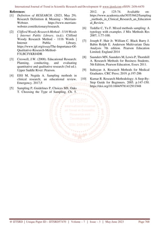 International Journal of Trend in Scientific Research and Development @ www.ijtsrd.com eISSN: 2456-6470
@ IJTSRD | Unique Paper ID – IJTSRD57470 | Volume – 7 | Issue – 3 | May-June 2023 Page 768
References:
[1] Definition of RESEARCH. (2023, May 29).
Research Definition & Meaning - Merriam-
Webster. https://www.merriam-
webster.com/dictionary/research.
[2] Clifford Woody Research Method - 1116 Words
| Internet Public Library. (n.d.). Clifford
Woody Research Method - 1116 Words |
Internet Public Library.
https://www.ipl.org/essay/The-Importance-Of-
Qualitative-Research-Method-
F3LBCJYKRJ4DR
[3] Creswell, J.W. (2008). Educational Research:
Planning, conducting, and evaluating
quantitative and qualitative research (3rd ed.).
Upper Saddle River: Pearson.
[4] Elfil M, Negida A. Sampling methods in
clinical research; an educational review.
Emergency. 2017;5
[5] Sampling P, Guidelines P, Choices MS, Oaks
T. Choosing the Type of Sampling. Ch. 5.
2012. p. 125-74. Avaliable on:
https://www.academia.edu/30353662/Sampling
_methods_in_Clinical_Research_an_Education
al_Review.
[6] Teddlie C, Yu F. Mixed methods sampling: A
typology with examples. J Mix Methods Res
2007; 1:77-100.
[7] Joseph F. Hair Jr. William C. Black Barry J.
Babin Rolph E. Anderson Multivariate Data
Analysis 7th edition. Pearson Education
Limited; England 2014
[8] Saunders MN, Saunders M, Lewis P, Thornhill
A. Research Methods for Business Students.
5th Edition, Pearson Education, Essex 2011.
[9] Indrayan A. Research Methods for Medical
Graduates. CRC Press; 2019. p.197-206
[10] Kumar R. Research Methodology: A Step-By-
Step Guide for Beginners. 2005. p.147-150.
https://doi.org/10.1604/9781412911948
 