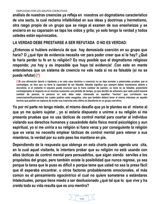 EMPLEADAS POR LOS GRUPOS COERCITIVOS
108
análisis de nuestras creencias ya refleja en nosotros un dogmatismo característico
de una secta, la cual reclama infalibilidad en sus ideas y doctrinas y hermetismo,
otra rasgo propio de un grupo que se niega al examen de sus enseñanzas y se
encierra en su caparazón se tapa los oídos y grita; yo solo tengo la verdad y todos
ustedes están equivocados.
LA VERDAD DEBE PRESTARSE A SER REFUTADA O NO ES VERDAD:
¿Entonces si hubiere evidencia de que hay demasiada coerción en su grupo que
haría? O ¿qué tipo de evidencia necesita ver para poder creer que si la hay? ¿Qué
te haría perder tu fe en tu religión? Es muy posible que el dogmatismo religioso
responda; ¡no hay y es imposible que haya tal evidencia! .Con esto en mente
entendemos que un sistema de creencia no vale nada si no es falsable (si no se
puede refutar) (*)
(*)Si una afirmación (teoría o hipótesis y en este caso doctrina o creencia) no se deja someter a potenciales pruebas que la
contradigan, se dice que no tiene la capacidad de ser falsable, falsable significa que siempre deben mantenerse abierta a
escrutinio, si el visitante ni siquiera puede enunciar que le haría cambiar de opinión, su tesis no es falsable, presentarle
contraejemplos al respecto es en muchas ocasiones una pérdida de tiempo, ya que decidió de antemano que nada podrá hacerle
cambiar de parecer, la persona no solo debe estar interesada en aquellos “hechos” que corroboran sus
creencias(verificacionismo) los cuales podrían estar sesgados, sino que también deberá tener el mismo intereses en aquello
hechos que podrían se capaces de anular sus creencias esto último se desalienta en un grupo coercitivo.
Yo por mi parte no tengo miedo, el mismo desafío que yo le planteo es el mismo al
que yo me quiero sujetar , yo si estaría dispuesto a unirme a su religión si me
presenta pruebas que no usa tácticas de control mental para coartar al individuo
violando sus derechos humanos y causándole daño físico moral psicológico y aun
espiritual, yo si me uniría a su religión si fuera veraz y por consiguiente la religión
que es veraz no necesita emplear tácticas de control mental para retener a sus
miembros, la verdad por su solo peso los mantiene en pie.
Dependiendo de la respuesta que obtenga en esta charla puede agenda una cita,
en la cual aquel visitante, le intentara probar que su religión no está usando con
ellos tácticas de control mental para persuadirlos, que sigan siendo serviles a los
propósitos del grupo, pero también existe la posibilidad que nunca regrese, ya sea
porque la tarea que le puso es difícil o porque teme que usted no sea la presa fácil
que él esperaba encontrar, u otros factores probablemente emocionales, el más
común es el pensamiento egocéntrico el cual no quiere someterse a estándares
Intelectuales, porque tiene miedo a ser desilusionado ¿qué tal que lo que vive y ha
creído toda su vida resulta que es una mentira?
 