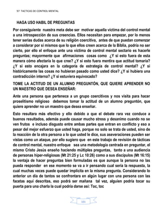 97 TACTICAS DE CONTROL MENTAL
101
HAGA USO HABIL DE PREGUNTAS
Por consiguiente nuestra meta debe ser motivar aquella víctima del control mental
a una introspección de sus creencias. Ellos necesitan para empezar, por lo menos
tener serias dudas acerca de su religión coercitiva, antes de que puedan comenzar
a considerar por sí mismos que lo que ellos creen acerca de la Biblia, podría no ser
cierto, por ello el enfoque ante una víctima de control mental sectario es hacerle
preguntas; mayormente que afirmaciones cosas como ¿Y si esto fuera de esta
manera cómo afectaría lo que cree? ¿Y si esto fuera mentira que actitud tomaría?
¿Y si esto encajara en la categoría de estrategia de control mental? ¿Y si
históricamente las cosas no hubieran pasado como usted dice? ¿Y si hubiera una
contradicción interna? ¿Y si estuviera equivocado?
TOME LA ACTITUD DE UN ALUMNO PREGUNTÓN, QUE QUIERE APRENDER NO
UN MAESTRO QUE DESEA ENSEÑAR:
Ante una persona que pertenece a un grupo coercitivos y nos visita para hacer
proselitismo religioso debemos tomar la actitud de un alumno preguntón, que
quiere aprender no un maestro que desea enseñar.
Esto resultara más efectivo y ello debido a que el debate rara vez conduce a
buenos resultados, además puede causar mucho stress y desanimo cuando no se
ven frutos e incluso disgusto entre ambas partes que entran en conflicto y eso a
pesar del mejor esfuerzo que usted haga, porque no solo se trata de usted, sino de
la reacción de la otra persona a lo que usted le dice, sus aseveraciones pueden ser
vistas como un ataque, por ello sugiero que en este trabajo de revisión de tácticas
de control mental, nuestro enfoque sea una metodología centrada en preguntar, el
mismo Cristo Jesús enseño haciendo múltiples preguntas, tanto a una audiencia
de personas híper-religiosas (Mt 21:25 y Lc 10:26) como a sus discípulos (Mt 16:15)
la ventaja de hacer preguntas bien formuladas es que aunque la persona no las
pueda responder en ese momento se va a ir pensando cual sería la respuesta, la
cual muchas veces puede quedar implícita en la misma pregunta. Considerando lo
anterior un día de tantos se confrontara en algún lugar con una persona con las
facetas aquí descritas, eso podrá ser mañana tal vez, alguien podría tocar su
puerta para una charla la cual podría darse así: Toc, toc
 