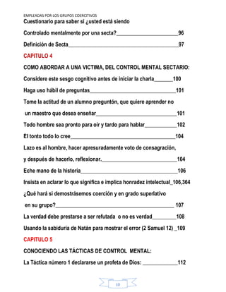 EMPLEADAS POR LOS GRUPOS COERCITIVOS
10
Cuestionario para saber si ¿usted está siendo
Controlado mentalmente por una secta?_______________________96
Definición de Secta_________________________________________97
CAPITULO 4
COMO ABORDAR A UNA VICTIMA, DEL CONTROL MENTAL SECTARIO:
Considere este sesgo cognitivo antes de iniciar la charla_______100
Haga uso hábil de preguntas________________________________101
Tome la actitud de un alumno preguntón, que quiere aprender no
un maestro que desea enseñar______________________________101
Todo hombre sea pronto para oír y tardo para hablar____________102
El tonto todo lo cree_______________________________________104
Lazo es al hombre, hacer apresuradamente voto de consagración,
y después de hacerlo, reflexionar.____________________________104
Eche mano de la historia____________________________________106
Insista en aclarar lo que significa e implica honradez intelectual_106,364
¿Qué hará si demostrásemos coerción y en grado superlativo
en su grupo?____________________________________________ 107
La verdad debe prestarse a ser refutada o no es verdad_________108
Usando la sabiduría de Natán para mostrar el error (2 Samuel 12) _109
CAPITULO 5
CONOCIENDO LAS TÁCTICAS DE CONTROL MENTAL:
La Táctica número 1 declararse un profeta de Dios: _____________112
 
