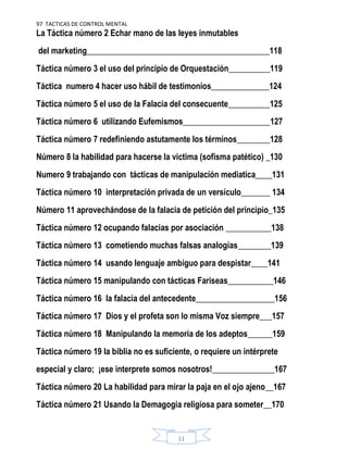 97 TACTICAS DE CONTROL MENTAL
11
La Táctica número 2 Echar mano de las leyes inmutables
del marketing____________________________________________118
Táctica número 3 el uso del principio de Orquestación__________119
Táctica numero 4 hacer uso hábil de testimonios______________124
Táctica número 5 el uso de la Falacia del consecuente__________125
Táctica número 6 utilizando Eufemismos_____________________127
Táctica número 7 redefiniendo astutamente los términos________128
Número 8 la habilidad para hacerse la victima (sofisma patético) _130
Numero 9 trabajando con tácticas de manipulación mediatica____131
Táctica número 10 interpretación privada de un versículo_______ 134
Número 11 aprovechándose de la falacia de petición del principio_135
Táctica número 12 ocupando falacias por asociación ___________138
Táctica número 13 cometiendo muchas falsas analogías________139
Táctica número 14 usando lenguaje ambiguo para despistar____141
Táctica número 15 manipulando con tácticas Fariseas___________146
Táctica número 16 la falacia del antecedente___________________156
Táctica número 17 Dios y el profeta son lo misma Voz siempre___157
Táctica número 18 Manipulando la memoria de los adeptos______159
Táctica número 19 la biblia no es suficiente, o requiere un intérprete
especial y claro; ¡ese interprete somos nosotros!_______________167
Táctica número 20 La habilidad para mirar la paja en el ojo ajeno__167
Táctica número 21 Usando la Demagogia religiosa para someter__170
 