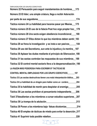 EMPLEADAS POR LOS GRUPOS COERCITIVOS
12
Número 22 Persuasión para seguir mandamientos de hombres___173
Número 23 El líder; una simple criatura, llega a recibir Adoración
por parte de sus seguidores_________________________________174
Táctica número 24 La habilidad para hacerse pasar por Mesías___175
Táctica número 25 El uso de la falacia Post hoc ergo propter hoc__179
Táctica número 26 Una secta exigen obediencia incondicional____180
Táctica número 27 Ellos dictan lo que los miembros deben sentir_183
Táctica 28 se frena la investigación y se insta a ser pasivos______184
Táctica 29 uso del Secretismo, aun ante la injustica y la mentira__187
Táctica 30 Aplazar las dudas mediante el principio de Silencacion_188
Táctica 31 las sectas controlan las respuestas de sus miembros__189
Táctica 32 El control mental sectario lleva a la despersonalización_190
LA RAZON MÁS PODEROSA PARA ESCRIBIR 97 TACTICAS DE
CONTROL MENTAL EMPLEADAS POR LOS GRUPO COERCITVOS_______197
Táctica 33 Las sectas destructivas tienen una mala interpretación bíblica___203
Táctica 34 La habilidad de un dragón para hablar como un cordero________204
Táctica 35 la habilidad de mentir para despistar al enemigo_______205
Táctica 36 Las sectas prohíben el pensamiento independiente____206
Tácti 37desalientan a los miembros a cursar estudios superiores__207
Táctica 38 La trampa de la adulación__________________________213
Táctica 39 Ponen a los miembros bajo falsas dicotomías_________214
Táctica 40 El empleo de tácticas de miedo para evitar la deserción_217
Táctica 41 Suprimir toda posible rebelion______________________220
 