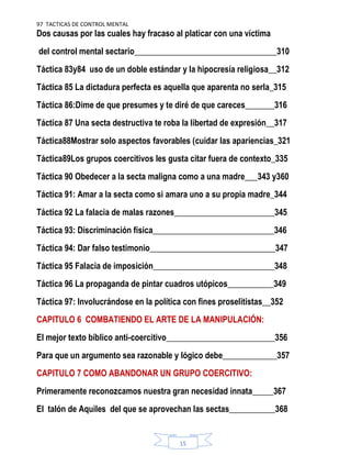 97 TACTICAS DE CONTROL MENTAL
15
Dos causas por las cuales hay fracaso al platicar con una víctima
del control mental sectario__________________________________310
Táctica 83y84 uso de un doble estándar y la hipocresía religiosa__312
Táctica 85 La dictadura perfecta es aquella que aparenta no serla_315
Táctica 86:Dime de que presumes y te diré de que careces_______316
Táctica 87 Una secta destructiva te roba la libertad de expresión__317
Táctica88Mostrar solo aspectos favorables (cuidar las apariencias_321
Táctica89Los grupos coercitivos les gusta citar fuera de contexto_335
Táctica 90 Obedecer a la secta maligna como a una madre___343 y360
Táctica 91: Amar a la secta como si amara uno a su propia madre_344
Táctica 92 La falacia de malas razones________________________345
Táctica 93: Discriminación física_____________________________346
Táctica 94: Dar falso testimonio______________________________347
Táctica 95 Falacia de imposición_____________________________348
Táctica 96 La propaganda de pintar cuadros utópicos___________349
Táctica 97: Involucrándose en la política con fines proselitistas__352
CAPITULO 6 COMBATIENDO EL ARTE DE LA MANIPULACIÓN:
El mejor texto bíblico anti-coercitivo__________________________356
Para que un argumento sea razonable y lógico debe_____________357
CAPITULO 7 COMO ABANDONAR UN GRUPO COERCITIVO:
Primeramente reconozcamos nuestra gran necesidad innata_____367
El talón de Aquiles del que se aprovechan las sectas___________368
 