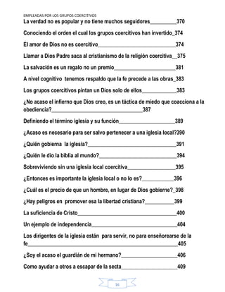 EMPLEADAS POR LOS GRUPOS COERCITIVOS
16
La verdad no es popular y no tiene muchos seguidores__________370
Conociendo el orden el cual los grupos coercitivos han invertido_374
El amor de Dios no es coercitivo_____________________________374
Llamar a Dios Padre saca al cristianismo de la religión coercitiva__375
La salvación es un regalo no un premio_______________________381
A nivel cognitivo tenemos respaldo que la fe precede a las obras_383
Los grupos coercitivos pintan un Dios solo de ellos_____________383
¿No acaso el infierno que Dios creo, es un táctica de miedo que coacciona a la
obediencia?__________________________________387
Definiendo el término iglesia y su función_____________________389
¿Acaso es necesario para ser salvo pertenecer a una iglesia local?390
¿Quién gobierna la iglesia?_________________________________391
¿Quién le dio la biblia al mundo?_____________________________394
Sobreviviendo sin una iglesia local coercitiva__________________395
¿Entonces es importante la iglesia local o no lo es?____________396
¿Cuál es el precio de que un hombre, en lugar de Dios gobierne?_398
¿Hay peligros en promover esa la libertad cristiana?___________399
La suficiencia de Cristo_____________________________________400
Un ejemplo de independencia________________________________404
Los dirigentes de la iglesia están para servir, no para enseñorearse de la
fe________________________________________________________405
¿Soy el acaso el guardián de mi hermano?_____________________406
Como ayudar a otros a escapar de la secta_____________________409
 