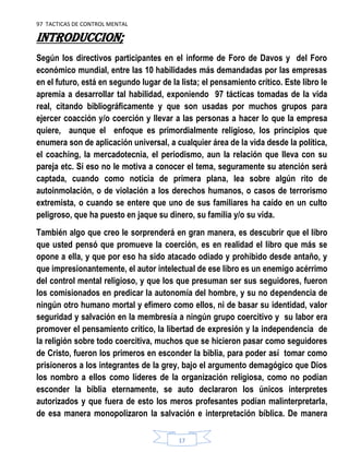97 TACTICAS DE CONTROL MENTAL
17
INTRODUCCION;
Según los directivos participantes en el informe de Foro de Davos y del Foro
económico mundial, entre las 10 habilidades más demandadas por las empresas
en el futuro, está en segundo lugar de la lista; el pensamiento crítico. Este libro le
apremia a desarrollar tal habilidad, exponiendo 97 tácticas tomadas de la vida
real, citando bibliográficamente y que son usadas por muchos grupos para
ejercer coacción y/o coerción y llevar a las personas a hacer lo que la empresa
quiere, aunque el enfoque es primordialmente religioso, los principios que
enumera son de aplicación universal, a cualquier área de la vida desde la política,
el coaching, la mercadotecnia, el periodismo, aun la relación que lleva con su
pareja etc. Si eso no le motiva a conocer el tema, seguramente su atención será
captada, cuando como noticia de primera plana, lea sobre algún rito de
autoinmolación, o de violación a los derechos humanos, o casos de terrorismo
extremista, o cuando se entere que uno de sus familiares ha caído en un culto
peligroso, que ha puesto en jaque su dinero, su familia y/o su vida.
También algo que creo le sorprenderá en gran manera, es descubrir que el libro
que usted pensó que promueve la coerción, es en realidad el libro que más se
opone a ella, y que por eso ha sido atacado odiado y prohibido desde antaño, y
que impresionantemente, el autor intelectual de ese libro es un enemigo acérrimo
del control mental religioso, y que los que presuman ser sus seguidores, fueron
los comisionados en predicar la autonomía del hombre, y su no dependencia de
ningún otro humano mortal y efímero como ellos, ni de basar su identidad, valor
seguridad y salvación en la membresía a ningún grupo coercitivo y su labor era
promover el pensamiento crítico, la libertad de expresión y la independencia de
la religión sobre todo coercitiva, muchos que se hicieron pasar como seguidores
de Cristo, fueron los primeros en esconder la biblia, para poder así tomar como
prisioneros a los integrantes de la grey, bajo el argumento demagógico que Dios
los nombro a ellos como líderes de la organización religiosa, como no podían
esconder la biblia eternamente, se auto declararon los únicos interpretes
autorizados y que fuera de esto los meros profesantes podían malinterpretarla,
de esa manera monopolizaron la salvación e interpretación bíblica. De manera
 