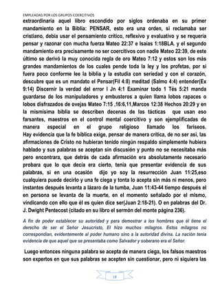 EMPLEADAS POR LOS GRUPOS COERCITIVOS
18
extraordinaria aquel libro escondido por siglos ordenaba en su primer
mandamiento en la Biblia: PENSAR, esto era una orden, si reclamaba ser
cristiano, debía usar el pensamiento crítico, reflexivo y evaluativo y se requería
pensar y razonar con mucha fuerza Mateo 22:37 e Isaías 1:18BLA. y el segundo
mandamiento era precisamente no ser coercitivos con nadie Mateo 22:39, de este
último se derivó la muy conocida regla de oro Mateo 7:12 y estos son los más
grandes mandamientos de los cuales pende toda la ley y los profetas, por si
fuera poco conforme lee la biblia y la estudia con seriedad y con el corazón,
descubre que es un mandato el Pensar(Fil 4:8) meditad (Salmo 4:4) entender(Ex
9:14) Discernir la verdad del error I Jn 4:1 Examinar todo 1 Tés 5:21 manda
guardarse de los manipuladores y embusteros a quien llama lobos rapaces o
lobos disfrazados de ovejas Mateo 7:15 ,16:6,11,Marcos 12:38 Hechos 20:29 y en
la mismísima biblia se describen decenas de las tácticas que usan eso
farsantes, maestros en el control mental coercitivo y son ejemplificadas de
manera especial en el grupo religioso llamado los fariseos.
Hay evidencia que la fe bíblica exige, pensar de manera crítica, de no ser así, las
afirmaciones de Cristo no hubieran tenido ningún respaldo simplemente hubiera
hablado y sus palabras se aceptan sin discusión y punto no se necesitaba más
pero encontrara, que detrás de cada afirmación era absolutamente necesario
probara que lo que decía era cierto, tenía que presentar evidencia de sus
palabras, si en una ocasión dijo yo soy la resurrección Juan 11:25,eso
cualquiera puede decirlo y una fe ciega y tonta lo acepta sin más ni menos, pero
instantes después levanta a lázaro de la tumba, Juan 11:43-44 tiempo después el
en persona se levanta de la muerte, en el momento señalado por el mismo,
vindicando con ello que él es quien dice ser(Juan 2:18-21). O en palabras del Dr.
J. Dwight Pentecost (citado en su libro el sermón del monte página 236).
A fin de poder establecer su autoridad y para demostrar a los hombres que él tiene el
derecho de ser el Señor Jesucristo, El hizo muchos milagros. Estos milagros no
correspondían, evidentemente al poder humano sino a la autoridad divina. La nación tenia
evidencia de que aquel que se presentaba como Salvador y soberano era el Señor.
Luego entonces ninguna palabra se acepta de manera ciega, los falsos maestros
son expertos en que sus palabras se acepten sin cuestionar, pero ni siquiera las
 