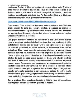 97 TACTICAS DE CONTROL MENTAL
19
palabras de Cristo y la biblia se aceptan así, por esa misma razón Cristo y la
biblia nos dan argumentos de peso de porque debemos confiar en ellos, el Dr.
Armando Alducin nos explica de manera magistral las razones; científicas,
medicas, arqueológicas, proféticas etc. Por las cuales Cristo y la biblia son
confiables le dejo este link si quiere ahondar en el tema:
https://www.slideshare.net/FRANK-LIN/evidencias-de-la-biblia
Creer en santa Claus es irracional. Pero creer en las enseñanzas de la Biblia y de
Cristo también lo seria sino hubiera pruebas. El proceso de examen es
exactamente el mismo. Sigues la evidencia de pruebas visibles para determinar
las razones si son de peso o no lo son. Las palabras no son suficientes requiere
una demostración que lo confirme.
Los grupos represivos también les encantarían el que usted nunca supiera,
como lo argumento en el capítulo final, que Jesucristo y su gracia más la biblia
es todo lo que necesita para ser salvo y vivir la vida a plenitud, que Dios planeo
de antemano para usted. Su estado espiritual, es el resultado de su relación
vertical con Dios y nada más, sin mediadores religiosos y que esa relación
personal con Dios se manifiesta de manera tangible en su relación horizontal
con su prójimo tal y como lo describen los dos más grandes mandamientos ya
citados. Sin duda que esos grupos quieren que tengas una relación con Dios,
pero ellos te dirán como hacerlo, establecerán límites a tu manera de pensar,
hablar y actuar. Conozcamos esas estratagemas y experimentemos la auténtica
libertad basada en el amor verdadero y no en la coerción, la tesis que intento
probar en este libro es que; si logramos demostrar que tal grupo religioso está
usando, para captar prosélitos o para retenerlos, tácticas de control mental
coercitivo es un grupo falaz y peligrosamente destructivo y ello en la medida que
recurra a tácticas deshonestas, para mantener la estrategia equipo marte.
Con la ayuda de Dios, su palabra, la razón, la historia y una introspección de
nuestro propio corazón egocéntrico, quitemos la máscara.
 