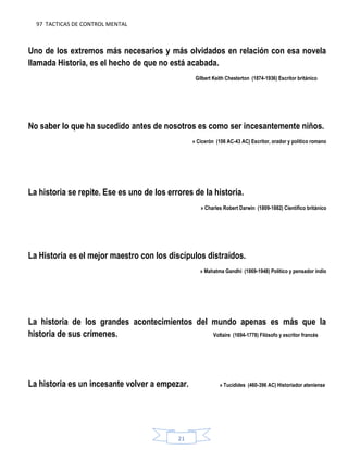 97 TACTICAS DE CONTROL MENTAL
21
Uno de los extremos más necesarios y más olvidados en relación con esa novela
llamada Historia, es el hecho de que no está acabada.
Gilbert Keith Chesterton (1874-1936) Escritor británico
No saber lo que ha sucedido antes de nosotros es como ser incesantemente niños.
» Cicerón (106 AC-43 AC) Escritor, orador y político romano
La historia se repite. Ese es uno de los errores de la historia.
» Charles Robert Darwin (1809-1882) Científico británico
La Historia es el mejor maestro con los discípulos distraídos.
» Mahatma Gandhi (1869-1948) Político y pensador indio
La historia de los grandes acontecimientos del mundo apenas es más que la
historia de sus crímenes. Voltaire (1694-1778) Filósofo y escritor francés
La historia es un incesante volver a empezar. » Tucídides (460-396 AC) Historiador ateniense
 