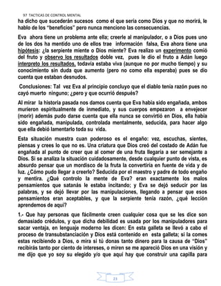 97 TACTICAS DE CONTROL MENTAL
23
ha dicho que sucederán sucesos como el que sería como Dios y que no morirá, le
hablo de los “beneficios” pero nunca menciono las consecuencias.
Eva ahora tiene un problema ante ella; creerle al manipulador, o a Dios pues uno
de los dos ha mentido uno de ellos trae información falsa, Eva ahora tiene una
hipótesis: ¿la serpiente miente o Dios miente? Eva realizo un experimento comió
del fruto y observo los resultados doble vez, pues le dio el fruto a Adán luego
interpreto los resultados, todavía estaba viva (aunque no por mucho tiempo) y su
conocimiento sin duda que aumento (pero no como ella esperaba) pues se dio
cuenta que estaban desnudos.
Conclusiones: Tal vez Eva al principio concluyo que el diablo tenía razón pues no
cayó muerto ninguno; ¿pero y que ocurrió después?
Al mirar la historia pasada nos damos cuenta que Eva había sido engañada, ambos
murieron espiritualmente de inmediato, y sus cuerpos empezaron a envejecer
(morir) además pudo darse cuenta que ella nunca se convirtió en Dios, ella había
sido engañada, manipulada, controlada mentalmente, seducida, para hacer algo
que ella debió lamentarlo toda su vida.
Esta situación muestra cuan poderoso es el engaño: vez, escuchas, sientes,
piensas y crees lo que no es. Una criatura que Dios creó del costado de Adán fue
engañada al punto de creer que al comer de una fruta llegaría a ser semejante a
Dios. Si se analiza la situación cuidadosamente, desde cualquier punto de vista, es
absurdo pensar que un mordisco de la fruta la convertiría en fuente de vida y de
luz. ¿Cómo pudo llegar a creerlo? Seducida por el maestro y padre de todo engaño
y mentira. ¿Qué controlo la mente de Eva? eran exactamente los malos
pensamientos que satanás le estaba incitando; y Eva se dejó seducir por las
palabras, y se dejó llevar por las manipulaciones, llegando a pensar que esos
pensamientos eran aceptables, y que la serpiente tenía razón, ¿qué lección
aprendemos de aquí?
1.- Que hay personas que fácilmente creen cualquier cosa que se les dice son
demasiado crédulos, y que dicha debilidad es usada por los manipuladores para
sacar ventaja, en lenguaje moderno les dicen: En esta galleta se llevó a cabo el
proceso de transubstanciación y Dios está contenido en esta galleta; si la comes
estas recibiendo a Dios, o mira si tú donas tanto dinero para la causa de “Dios”
recibirás tanto por ciento de intereses, o miren se me apareció Dios en una visión y
me dijo que yo soy su elegido y/o que aquí hay que construir una capilla para
 