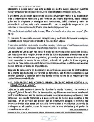 EMPLEADAS POR LOS GRUPOS COERCITIVOS
24
adoración; o debes saber que este pedazo de piedra puede escuchar nuestros
rezos y empatizar con nuestro dolor, este trigo(objeto) es milagroso etc. etc.
2.-Eva tomo una decisión apresurada sin antes investigar y tener a su disposición
toda la información necesaria y así formular una buena hipótesis, debió indagar
quien era la serpiente y averiguar sus intenciones, debió analizar y tener un
pensamiento crítico ante cada aseveración de la serpiente empezando por
entender el concepto muerte; Eva le paso lo de viejo proverbio:
―El simple (manipulable) todo lo cree; Mas el avisado mira bien sus pasos‖. (Pro
14:15)
En resumen Eva necesito un sano escepticismo y no tomar decisiones tan rápido,
respecto a esto me parece apropiada la frase de Carl Sagan:
El escrutinio escéptico es el medio, en ambas ciencia y religión, por el cual los pensamientos
profundos pueden ser arrancados de profundos disparates sin sentido.
Las palabra de Carl Sagan nos llevar a inferir que hay disparates aun en la ciencia,
con más razón en la religión. Poner en tela de Juicio supuestas afirmaciones es un
sano remedio para evitar ser engañados, ya que los seres humanos han aprendido
como controlar la mente de su prójimo, imitando al padre de todo engaño y
mentira, se hace entonces absolutamente necesario conocer las tácticas de control
mental para no ser presa de engañadores.
Después de esta escena en Génesis 6:4 encontramos a un grupo de controladores
de la mente son llamados los varones de renombre, son hombres poderosos que
ejercían coerción y coacción sobre los demás y ellos es una de las razones por los
cuales Dios envió el diluvio.
b) EL DESARROLLO DEL CONTROL MENTAL SECTARIO DESDE EGIPTO Y SU
PROYECCION AL MUNDO.
Lejos ya de esta escena el deseo de dominar la mente humana, se remonta al
antiguo Egipto al llamado libro de los muertos, aquí tenemos un manual escrito del
control mental con el uso de pociones drogas y conjuros mágicos(sortilegios) para
conseguir un estado hipnótico y o para controlar la mente, para engañar a los
espíritus, en el trayecto del difunto por el inframundo egipcio, el dominar las
técnicas y burlar a los seres del más allá, le otorgaban a los difuntos una serie de
privilegios en el paraíso, como la resurrección de sus sirvientes y el poder de
convertirse en un dios Nota: Vea en la página 97 la
definición de secta, ya que en todo el libro me apego a esta definición, cuando hablo del control mental sectario.
 