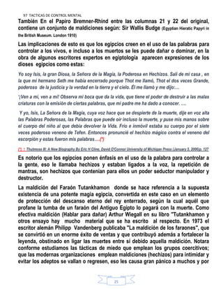 97 TACTICAS DE CONTROL MENTAL
25
También En el Papiro Bremner-Rhind entre las columnas 21 y 22 del original,
contiene un conjunto de maldiciones según: Sir Wallis Budge (Egyptian Hieratic Papyri in
the British Museum. London 1910)
Las implicaciones de esto es que los egipcios creen en el uso de las palabras para
controlar a los vivos, e incluso a los muertos se les puede dañar o dominar, en la
obra de algunos escritores expertos en egiptología aparecen expresiones de los
dioses egipcios como estas:
Yo soy Isis, la gran Diosa, la Señora de la Magia, la Poderosa en Hechizos. Salí de mi casa , en
la que mi hermano Seth me había encerrado porque Thot me llamó, Thot el dos veces Grande,
poderoso de la justicia y la verdad en la tierra y el cielo. Él me llamó y me dijo:…
‗¡Ven a mí, ven a mí! Observa mi boca que da la vida, que tiene el poder de destruir a las malas
criaturas con la emisión de ciertas palabras, que mi padre me ha dado a conocer. ….
Y yo, Isis, La Señora de la Magia, cuya voz hace que se despierte de la muerte, dije en voz alta
las Palabras Poderosas, las Palabras que puede oír incluso la muerte, y puse mis manos sobre
el cuerpo del niño al que debía devolver la Vida. Frío e inmóvil estaba su cuerpo por el siete
veces poderoso veneno de Tefen. Entonces pronuncié el hechizo mágico contra el veneno del
escorpión y estas fueron mis palabras….(*)
(*) ↑ Thutmose III: A New Biography By Eric H Cline, David O'Connor University of Michigan Press (January 5, 2006)p. 127
Es notorio que los egipcios ponen énfasis en el uso de la palabra para controlar a
la gente, eso le llamaba hechizos y estaban ligados a la voz, la repetición de
mantras, son hechizos que contenían para ellos un poder seductor manipulador y
destructor.
La maldición del Faraón Tutankhamon donde se hace referencia a la supuesta
existencia de una potente magia egipcia, convertida en este caso en un elemento
de protección del descanso eterno del rey enterrado, según la cual aquél que
profane la tumba de un faraón del Antiguo Egipto lo pagará con la muerte. Como
efectiva maldición (Hablar para dañar) Arthur Wiegall en su libro "Tutankhamon y
otros ensayo hay mucho material que se ha escrito al respecto. En 1973 el
escritor alemán Philipp Vandenberg publicaba "La maldición de los faraones", que
se convirtió en un enorme éxito de ventas y que contribuyó además a fortalecer la
leyenda, obstinado en ligar las muertes entre sí debido aquella maldición. Notara
conforme estudiamos las tácticas de miedo que emplean los grupos coercitivos;
que las modernas organizaciones emplean maldiciones (hechizos) para intimidar y
evitar los adeptos se vallan o regresen, eso les causa gran pánico a muchos y por
 