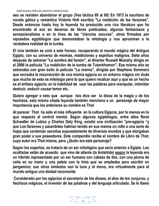 EMPLEADAS POR LOS GRUPOS COERCITIVOS
26
eso se resisten abandonar el grupo (Vea táctica 69 al 80) En 1973 la escritora de
novela gótica y romántica Victoria Holt escribía "La maldición de los faraones".
Desde entonces hasta hoy la leyenda ha producido una rica literatura que ha
encontrado el eco en decenas de libros publicados, algunos fantasiosos y
sensacionalistas o en la línea de las "ciencias oscuras", otros firmados por
reputados egiptólogos que desmontaban la mitología y nos aproximan a la
verdadera realidad de la tumba.
El cine también se unió a este frenesí, recuperando el mundo mágico del Antiguo
Egipto, con su universo de momias, maldiciones y espíritus malignos. Siete años
después de estrenar "La sombra del faraón", el director Russell Mulcahy dirigía en
el 2006 la película "La maldición de la tumba de Tutankhamon". Ese mismo año se
estrenaba con gran éxito la pelicula "La momia", dirigida por Stephens Sommers
que recreaba la resurrección de una momia egipcia en un entorno mágico sin duda
que mucha de esto es mitología pero lo que quiero recalcar aquí y que es un hecho
es el énfasis egipcio; en la habilidad de usar las palabras para manipular, intimidar
destruir, seducir causar temor etc.
Quiero agregar a esto que aunque Isis dice ser la diosa de la magia y de los
hechizos, esta misma citada leyenda también menciona a un personaje de mayor
importancia que los anteriores su nombre es Thot
Al parecer Thot ha sido el más influyente en la cultura Egipcia, por lo menos en lo
que respecta al control mental. Según algunos egiptólogos, entre ellos René
Schwaller de Lubicz y Charles Daly King, existió una civilización "pre-egipcia “y
que Los faraones y sacerdotes habrían tenido en sus manos un rollo o una serie de
hojas que contenían secretos supuestamente de diversos mundos y que otorgaban
gran poder a sus poseedores. Este compendio recibe el nombre de Libro de Thot,
cuyo autor era Thot mismo, pero ¿Quién era este personaje?
Según los expertos, se trataría de un ser mitológico que sería anterior a Egipto. Los
ocultistas están de acuerdo que vino de atlante (la Antártida) según la leyenda era
un hibrido representado por un ser humano con cabeza de ibis, con una pluma de
caña en su mano y una paleta con la tinta que se empleaba para escribir en
pergamino; sus otros símbolos son la luna y el mono, era virtualmente para el
mundo antiguo una deidad reconocida
Considerado por los egipcios el secretario de los dioses, el dios de los conjuros, y
hechizos mágicos, el inventor de las palabras y del lenguaje articulado. Se le llamo
 