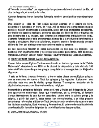 97 TACTICAS DE CONTROL MENTAL
27
el "toro de las estrellas" por representar los poderes del control mental de Ra, el
dios de la grafía, el inventor de la lira.
Algunos faraones fueron llamados Tutmosis nombre que significa engendrado por
Thot.
Otra alusión al libro de Toth según cuentan aparece en el papiro de Turis,
descifrado y publicado en París, en 1868. Allí se relata una conspiración mágica
contra el Faraón encaminada a aniquilarlo, junto con sus principales consejeros,
por medio de oscuros hechizos, conjuros sacados del libro de Thot y figuritas de
cera construidas a su imagen, aquí tenemos un antecedente antiquísimo del vudú.
Cuarenta funcionarios y seis encumbradas damas de la Corte fueron condenados a
muerte y ejecutados. Otros se suicidaron, algunos creen el faraón mando destruir
el libro de Thot por el riesgo que esto conlleva hacia su persona.
Lo que queremos resaltar en estas narraciones es que para los egipcios las
palabras eran importantísimas y se creían tenia poder para dañar, para controlar,
manipular, someter, vencer, matar, hechizar cautivar manipular ,seducir, encantar.
c) SU INFLUENCIA SOBRE LA CULTURA GRIEGA:
Ya con datos arqueológicos Thot es mencionado en las inscripciones de la "Estela
Metternich", descubierta en 1828 en la ciudad de Alejandría y data del año 350
antes de Cristo recuerde que los griegos conquistaron a los egipcios con Alejandro
el grande.
A esto se le llamo la época helenista y fue en estas piezas arqueológicas griegas
que se menciona de nuevo a Thot, los griegos y los egipcios fusionaron sus
deidades esta vez con la deidad griega Hermes Trismegisto, fundador de la
alquimia dando un extraordinario sincretismo religioso.
Fue también a principios del siglo I antes de Cristo y finales del II después de Cristo
que aparecieron numerosos libros que constituyen, en su conjunto, el llamado
Corpus Hermeticum, lo cual fue un verdadero unión entre la cultura griega y la
egipcia, a partir del siglo V, estos textos son coleccionados, y en ellos pueden
encontrarse referencias al Libro de Thot, Los textos más célebres de esta serie son
los titulados Asclepius, Koré Kosmou y Poimandres. El primero de esta lista brinda
una descripción llamativa del poder de las civilizaciones desaparecidas.
d) DIO COMO RESULTADO AL TAROT
 