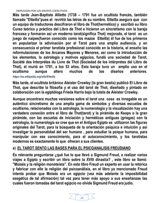 EMPLEADAS POR LOS GRUPOS COERCITIVOS
28
Más tarde Jean-Baptiste Alliette (1738 – 1791 fue un ocultista francés, también
llamado "Etteilla"pues el revirtió las letras de su nombre. Etteilla asegura que con
un equipo de traductores descifraron el libro de Thot(hermético) y escribió su libro
Curso teórico y práctico del Libro de Thot e hicieron un sincretismo con la baraja
francesa y formaron así un moderno tarot(significa Thot) mejorado, el tarot es un
juego de naipes(fueron conocido como los mazos Etteilla) él fue de los primeros
en popularizar la adivinación por el Tarot para una amplia audiencia, y en
consecuencia el primer tarotista profesional conocido en la historia, el enseño las
reformulaciones de los Arcanos Mayores y Menores, así como la introducción de
los elementos, la astrología y motivos egipcios, fundó una sociedad de Tarot,
Société des Interprètes du Livre de Thot (Sociedad de los intérpretes del Libro de
Thot), el murió en 1791, a los 53 años. Esta baraja tuvo un amplio uso en el
ocultismo aunque altero muchos de los diseños anteriores.
https://es.wikipedia.org/wiki/Etteilla
Más tarde, el ocultista británico Aleister Crowley (la gran bestia) publicó El Libro de
Thot, que describe la filosofía y el uso del tarot de Thot, diseñado y pintado en
colaboración con la egiptóloga Frieda Harris bajo la tutela de Aleister Crowley.
Aunque encontrara muchas versiones sobre el tarot una cosa es innegable es un
auténtico sincretismo de una amplia gama de símbolos y diversas escuelas de
ocultismo, relacionados con la astrología, la numerología y la visualización hay una
verdadera conexión entre el libro de Thot(tarot) y la pirámide de Keops o la gran
pirámide, con las escuelas de iniciación y herméticas antiguas (griegas) con la
astrología, la numerología se cree que en el Antiguo Egipto se utilizaron las figuras
originales del Tarot, para la búsqueda de la orientación psíquica e intuición y así
investigar la personalidad del ser humano , para estudiar la psique humana, para
manipular con ese conocimiento, para el autoconocimiento, y los tarotistas
modernos es exactamente lo que ofrecen a sus clientes.
e) EL TAROT SENTO LAS BASES PARA EL PSICOANALISIS FREUDIANO
Es relevante preguntarse ¿qué fue lo que llevó a Sigmund Freud, a realizar varios
viajes a Egipto y escribir un libro sobre la XVIII dinastía? , este libro se llamó:
"Moisés y la religión monoteísta”. En este libro Freud un experto en usar la retórica
y fabricar con ello la religión del psicoanálisis, en el libro ya mencionado Freud
intenta probar que Moisés era un egipcio (vea más adelante la imposibilidad
exegética de tal afirmación) tal vez para tener más apoyo a sus enseñanzas las
cuales fueron tomadas del tarot egipcio no olvide Sigmund Freud era judío.
 