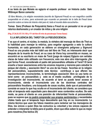 97 TACTICAS DE CONTROL MENTAL
29
A su tesis de que Moisés es egipcio el experto profesor en historia Judía Salo
Wittmayer Baron comenta:
El libro Moisés y la religión monoteísta (escrito de Sigmund Freud) es «un magnífico castillo
suspendido en el aire», pero aclarando que «cuando un pensador de la talla de Freud toma
posición sobre un tema de interés vital para él, todo el mundo debe escucharlo».
Tomas Sanz (Profesor de Psiquiatría) llama a Freud no un pensador si no un gran
retorico deshonesto y un creador de mitos y de una religión
(Pág. 27,34,35,127,131,159 y 171 del libro El mito de psicoterapia Tomas Szasz)
f) LA INFLUENCIA DEL TAROT EN LA PSEUDOCIENCIA:
Y es que el centro, el núcleo, la medula, la vértebra del mensaje de libro de Thot es
la habilidad para manejar la retórica, para engañar agregando a esto la cultura
humanista, en cada generación se obtiene un sinergismo peligroso y Sigmund
Freud es una prueba más del hábil uso del libro de Thot, es interesante decir que
después de la muerte de Freud, en su casa de Viena hoy convertida en museo, se
encontró en su escritorio un mazo de Tarot (juego de naipes) Egipcio con señales
claras de haber sido utilizado con frecuencia; esto nos abre otro interrogante ¿De
qué forma Freud, considerado el padre del psicoanálisis utilizaba el Tarot? El tarot
enseña a hacer asociaciones entre los arcanos mayores y menores para estudiar la
psique del cliente ¿ asociación libre? es una de las frases favoritas en la religión
del psicoanálisis, supuestamente esta técnica contribuye a que afloren las
representaciones inconscientes, la terminología asociación libre se usa tanto en
tarot como en psicoanálisis y esto es el medio ocultista privilegiado de la
investigación del inconsciente, de acuerdo al tarot se puede tener acceso al
inconsciente, siendo el inconsciente una de las doctrinas centrales del
psicoanálisis freudiano, una búsqueda de cosas ocultas, dado que el psicoanálisis
consiste en sacar lo que hay oculto en el inconsciente del cliente, se considera que
sólo el terapeuta está capacitado para descubrir esos contenidos ocultos. De este
modo, se pone al cliente en una posición de inferioridad frente al psicoanalista,
pues se supone que no podrá comprender sus propios sentimientos y necesidades
vitales hasta que el terapeuta haya descubierto qué hay en su inconsciente. La
misma técnica que usan los falsos maestros para reclamar ser los mensajeros de
Dios, los únicos a quien Dios les comunica su voluntad y los únicos capaces de
entender e interpretar la biblia para el pueblo, dicen que ellos saben lo que es mejor
para nosotros.(Vea táctica 25)
 