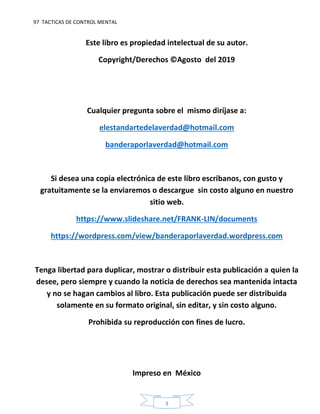 97 TACTICAS DE CONTROL MENTAL
3
Este libro es propiedad intelectual de su autor.
Copyright/Derechos ©Agosto del 2019
Cualquier pregunta sobre el mismo diríjase a:
elestandartedelaverdad@hotmail.com
banderaporlaverdad@hotmail.com
Si desea una copia electrónica de este libro escribanos, con gusto y
gratuitamente se la enviaremos o descargue sin costo alguno en nuestro
sitio web.
https://www.slideshare.net/FRANK-LIN/documents
https://wordpress.com/view/banderaporlaverdad.wordpress.com
Tenga libertad para duplicar, mostrar o distribuir esta publicación a quien la
desee, pero siempre y cuando la noticia de derechos sea mantenida intacta
y no se hagan cambios al libro. Esta publicación puede ser distribuida
solamente en su formato original, sin editar, y sin costo alguno.
Prohibida su reproducción con fines de lucro.
Impreso en México
 