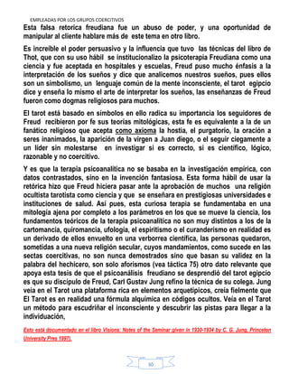 EMPLEADAS POR LOS GRUPOS COERCITIVOS
30
Esta falsa retorica freudiana fue un abuso de poder, y una oportunidad de
manipular al cliente hablare más de este tema en otro libro.
Es increíble el poder persuasivo y la influencia que tuvo las técnicas del libro de
Thot, que con su uso hábil se institucionalizo la psicoterapia Freudiana como una
ciencia y fue aceptada en hospitales y escuelas, Freud puso mucho énfasis a la
interpretación de los sueños y dice que analicemos nuestros sueños, pues ellos
son un simbolismo, un lenguaje común de la mente inconsciente, el tarot egipcio
dice y enseña lo mismo el arte de interpretar los sueños, las enseñanzas de Freud
fueron como dogmas religiosos para muchos.
El tarot está basado en símbolos en ello radica su importancia los seguidores de
Freud recibieron por fe sus teorías mitológicas, esta fe es equivalente a la de un
fanático religioso que acepta como axioma la hostia, el purgatorio, la oración a
seres inanimados, la aparición de la virgen a Juan diego, o el seguir ciegamente a
un líder sin molestarse en investigar si es correcto, si es científico, lógico,
razonable y no coercitivo.
Y es que la terapia psicoanalítica no se basaba en la investigación empírica, con
datos contrastados, sino en la invención fantasiosa. Esta forma hábil de usar la
retórica hizo que Freud hiciera pasar ante la aprobación de muchos una religión
ocultista tarotista como ciencia y que se enseñara en prestigiosas universidades e
instituciones de salud. Así pues, esta curiosa terapia se fundamentaba en una
mitología ajena por completo a los parámetros en los que se mueve la ciencia, los
fundamentos teóricos de la terapia psicoanalítica no son muy distintos a los de la
cartomancia, quiromancia, ufología, el espiritismo o el curanderismo en realidad es
un derivado de ellos envuelto en una verborrea científica, las personas quedaron,
sometidas a una nueva religión secular, cuyos mandamientos, como sucede en las
sectas coercitivas, no son nunca demostrados sino que basan su validez en la
palabra del hechicero, son solo aforismos (vea táctica 75) otro dato relevante que
apoya esta tesis de que el psicoanálisis freudiano se desprendió del tarot egipcio
es que su discípulo de Freud, Carl Gustav Jung refino la técnica de su colega. Jung
veía en el Tarot una plataforma rica en elementos arquetípicos, creía fielmente que
El Tarot es en realidad una fórmula alquímica en códigos ocultos. Veía en el Tarot
un método para escudriñar el inconsciente y descubrir las pistas para llegar a la
individuación,
Esto está documentado en el libro Visions: Notes of the Seminar given in 1930-1934 by C. G. Jung, Princeton
University Pres 1997).
 