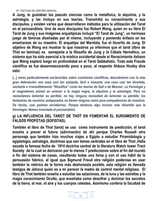 97 TACTICAS DE CONTROL MENTAL
31
A Jung, le gustaban las pseudo ciencias como la metafísica, la alquimia, y la
astrología, y las incluyo en sus teorías. Transmitió su conocimiento a sus
discípulos, y existen varios que desarrollaron métodos para la utilización del Tarot
en el psicoanálisis. Uno de esos discípulos fue Robert Wang, quien en su libro El
Tarot de Jung y sus imágenes arquetípicas incluyó “El Tarot de Jung”, un hermoso
juego de láminas diseñadas por él mismo, incluyendo y poniendo énfasis en las
enseñanzas de su maestro. El arquetipo del Mandala, fue el favorito de Jung. El
objetivo de Wang era mostrar lo que nosotros ya inferimos que el tarot (libro de
Thot en laminas) es semejante a la filosofía de Jung y la Cábala Hermética, un
sistema que ha sido esencial a la mística occidental desde el Renacimiento italiano
que Wang exploró luego en profundidad en el Tarot Qabbalistic. Todo este Fraude
científico se fue desenmascarando poco a poco, al respecto Aldous Huxley dice
esto:
[...] seres particularmente esclarecidos sobre cuestiones científicas, descubrieron con la más
gran delectación una cosa casi tan estúpida, fácil e inexacta, una cosa casi tan divertida,
excitante e irresistiblemente ―filosófica‖ como las teorías de Gall o de Mesmer. La frenología y
el magnetismo animal se unieron a la magia negra, la alquimia y la astrología. Pero no
necesitamos lamentar su perdida; no hay ninguna necesidad de lamentar su pérdida; los
fantasmas de nuestros antepasados no tienen ninguna razón para compadecerse de nosotros.
De hecho, casi podrían envidiarnos. Porque tenemos algo incluso más divertido que la
frenología. Hemos inventado el psicoanálisis.
g) LA INFLUENCIA DEL TAROT DE THOT EN FOMENTAR EL SURGIMIENTO DE
FALSOS PROFETAS (SOFISTAS).
También el libro de Thot (tarot) se usa como instrumento de predicción, el tarot
enseña a prever el futuro (adivinación) de ahí porque Charles Russell otro
personaje que también hizo muchos viajes a Egipto a estudiar Piramidología y
egiptología, astrología, doctrinas que son temas centrales en el libro de Thot ,Halla
sacado la famosa fecha de 1914 doctrina central de la literatura Watch tower Tract
Society de la cual se derivaron por lo menos 7 predicciones sobre el fin del mundo
o fin del sistema de cosas, resultando todas una farsa y con el uso hábil de la
persuasión fabrico, al igual que Sigmund Freud otra religión poderosa en usar
también la retórica de la forma más deshonesta posible, esta religión es llamada
testigos de Jehová quien es a mi parecer la madre de control mental religioso. El
libro de Thot también enseña a estudiar las estaciones, de la luna y las estrellas y la
magia conocimiento Oculto, que enseñaba como descifrar y dominar los secretos
de la tierra, el mar, el aire y los cuerpos celestes. Asimismo confería la facultad de
 