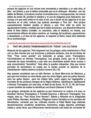 97 TACTICAS DE CONTROL MENTAL
33
porque los egipcios en sus inicios eran monoteísta y adoraban a un solo dios, el
dios sol (Amón) y que la tablas esmeralda que se le atribuyen Akineton son las
tablas de Moisés, encontrara muchas inconsistencias e incongruencias, las misma
tablas de éxodo 20, prohíbe la idolatría y el uso de imágenes para Adoración, eso
incluye a lo que está arriba en el cielo al sol, aun a Amón de los egipcios si es que
estuviera en el cielo, incluso hay quienes asemejan a Thot con Noé porque
supuestamente también predijo el diluvio y que Thot salió de entre las
aguas(sobreviviente) a medida que lea la biblia encontrara una diametral diferencia
entre el Dios bíblico invisible, no coercitivo, odia la idolatría, no miente, sus
pensamientos difieren de todos nosotros, es enemigo del ocultismo, egocentrismo
y despotismo, y el dios de los egipcios, al respecto el Señor Jesús dice hablando
de su archienemigo:
…el príncipe de este mundo, y él no tiene nada en común conmigo (The amplified bible) Juan 14.30
I) THOT INFLUENCIO TREMENDAMENTE EN “TODAS” LAS CULTURAS
Después de los egipcios, Thot reaparece con los griegos, estos relacionaron a Thot
con su dios Hermes por sus funciones y atributos similares, Uno de los títulos de
Thot, "Tres veces grande" era traducido al griego como Trismegistos.
Convirtiéndose en Hermes Trismegistus. Los griegos creían que de él habian
emanado las leyes herméticas y que sólo sus sacerdotes podían tener acceso a
este conocimiento "hermético”. Solo ellos lo pueden interpretar. (Vea ese mismo
principio de hermetismo es usado por la sectas cuando se adueñan de la
interpretación bíblica observe la táctica número 25 y 19)
Hay quienes consideran que en latín Hermes se llama Mercurius ter Maximus, y
que para los hindúes es como Buda, para los sirios Gigón, para los judíos Henoch,
para los galos Gwyón para los árabes Idris, quién según los hagiógrafos y
cronistas de los primeros tiempos de la Hégira Islámica, identificaron rápidamente
a Hermes Trismegisto con este dios, el Nabí de las Suras, 19, 57, 21, 85, del Corán,
a quien también los árabes lo identifican con Enoch (Génesis 5:18-30).
Los griegos, discípulos de los egipcios ya que fusionaron su cultura a la suya, lo
llamaban Hermes Trismegistus o Trinidad Suprema, o Mercurio Trismegisto, tres
megas, esto es, "Tres Veces Gran Hermes", Sabios y filósofos de la antigüedad
como Platón, Sócrates, Aristóteles y Pitágoras fueron iniciados en los secretos del
Hermetismo, corriente que fue cultivada durante la Edad Media bajo distintas
denominaciones: ocultismo, esoterismo, iluminismo, magia, alquimia, astrología,
cábala y varias otras, que influenciaron decisivamente casi todas las corrientes de
 