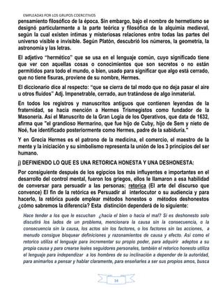 EMPLEADAS POR LOS GRUPOS COERCITIVOS
34
pensamiento filosófico de la época. Sin embargo, bajo el nombre de hermetismo se
designó particularmente a la parte teórica y filosófica de la alquimia medieval,
según la cual existen íntimas y misteriosas relaciones entre todas las partes del
universo visible e invisible. Según Platón, descubrió los números, la geometría, la
astronomía y las letras.
El adjetivo “hermético” que se usa en el lenguaje común, cuyo significado tiene
que ver con aquellas cosas o conocimientos que son secretos o no están
permitidos para todo el mundo, o bien, usado para significar que algo está cerrado,
que no tiene fisuras, proviene de su nombre, Hermes.
El diccionario dice al respecto: “que se cierra de tal modo que no deja pasar el aire
u otros fluidos” Adj. Impenetrable, cerrado, aun tratándose de algo inmaterial.
En todos los registros y manuscritos antiguos que contienen leyendas de la
fraternidad, se hacía mención a Hermes Trismegistos como fundador de la
Masonería. Así el Manuscrito de la Gran Logia de los Operativos, que data de 1632,
afirma que "el grandioso Hermarino, que fue hijo de Cuby, hijo de Sem y nieto de
Noé, fue identificado posteriormente como Hermes, padre de la sabiduría."
Y en Grecia Hermes es el patrono de la medicina, el comercio, el maestro de la
mente y la iniciación y su simbolismo representa la unión de los 3 principios del ser
humano.
j) DEFINIENDO LO QUE ES UNA RETORICA HONESTA Y UNA DESHONESTA:
Por consiguiente después de los egipcios los más influyentes e importantes en el
desarrollo del control mental, fueron los griegos, ellos le llamaron a esa habilidad
de conversar para persuadir a las personas; retorica (El arte del discurso que
convence) El fin de la retórica es Persuadir al interlocutor o su audiencia y para
hacerlo, la retórica puede emplear métodos honestos o métodos deshonestos
¿cómo sabremos la diferencia? Esta distinción dependerá de lo siguiente:
Hace tender a los que le escuchan ¿hacia el bien o hacia el mal? Si es deshonesto solo
discutirá los lados de un problema, mencionara la causa sin la consecuencia, o la
consecuencia sin la causa, los actos sin los factores, o los factores sin las acciones, a
menudo consigue bloquear definiciones y razonamientos de causa y efecto. Así como el
retorico utiliza el lenguaje para incrementar su propio poder, para adquirir adeptos a su
propia causa y para crearse leales seguidores personales, también el retorico honesto utiliza
el lenguaje para independizar a los hombres de su inclinación a depender de la autoridad,
para animarlos a pensar y hablar claramente, para enseñarles a ser sus propios amos, busca
 