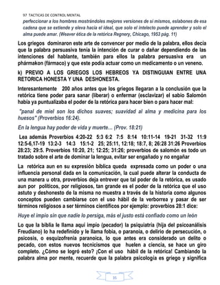 97 TACTICAS DE CONTROL MENTAL
35
perfeccionar a los hombres mostrándoles mejores versiones de sí mismos, eslabones de esa
cadena que se extiende y eleva hacia el ideal, que solo el intelecto puede aprender y solo el
alma puede amar. (Weaver ética de la retórica Regnery, Chicago, 1953 pág. 11)
Los griegos dominaron este arte de convencer por medio de la palabra, ellos decía
que la palabra persuasiva tenía la intención de curar o dañar dependiendo de las
intenciones del hablante, también para ellos la palabra persuasiva era un
phármakon (fármaco) y que este podía actuar como un medicamento o un veneno.
k) PREVIO A LOS GRIEGOS LOS HEBREOS YA DISTINGUIAN ENTRE UNA
RETORICA HONESTA Y UNA DESHONESTA.
Interesantemente 200 años antes que los griegos llegaran a la conclusión que la
retórica tiene poder para sanar (liberar) o enfermar (esclavizar) el sabio Salomón
había ya puntualizaba el poder de la retórica para hacer bien o para hacer mal:
"panal de miel son los dichos suaves; suavidad al alma y medicina para los
huesos" (Proverbios 16:24).
En la lengua hay poder de vida y muerte… (Prov. 18:21)
Lea además Proverbios 4:20-22 5:3 6:2 7:5 8:14 10:11-14 19-21 31-32 11:9
12:5-6,17-19 13:2-3 14:3 15:1-2 25; 25:11, 12:18; 18:7, 8; 26:28 31:26 Proverbios
28:23; 29:5. Proverbios 10:20, 21; 12:25; 31:26; proverbios de salomón es todo un
tratado sobre el arte de dominar la lengua, evitar ser engañado y no engañar
La retórica aun en su expresión bíblica queda expresada como un poder o una
influencia personal dada en la comunicación, la cual puede alterar la conducta de
una manera u otra, proverbios deja entrever que tal poder de la retórica, es usado
aun por políticos, por religiosos, tan grande es el poder de la retórica que el uso
astuto y deshonesto de la misma no muestra a través de la historia como algunos
conceptos pueden cambiarse con el uso hábil de la verborrea y pasar de ser
términos religiosos a ser términos científicos por ejemplo: proverbios 28:1 dice:
Huye el impío sin que nadie lo persiga, más el justo está confiado como un león
Lo que la biblia le llama aquí impío (pecador) la psiquiatría (hija del psicoanálisis
Freudiano) lo ha redefinido y le llama fobia, o paranoia, o delirio de persecución, o
psicosis, o esquizofrenia paranoica, lo que antes era considerado un delito o
pecado, con estos nuevos tecnicismos que huelen a ciencia, se hace un giro
completo. ¿Cómo se logró esto? ¡Con el uso hábil de la retórica! Cambiando la
palabra alma por mente, recuerde que la palabra psicología es griego y significa
 