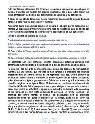 97 TACTICAS DE CONTROL MENTAL
37
Solo cambiando hábilmente los términos se pueden transformar una religión en
ciencia, o fabricar una religión tan popular y poderosa, por la cual todos darían sus
vidas, entregarían su mentes, sus sentimientos su voluntad y su conciencia.
A pesar de que el hilo del control mental recorre las páginas de la historia humana
paralelo a esto viaja su prevención y manejo:
Aun libros como Eclesiástico escrito en el siglo ll abogan por la autonomía del
hombre ya expuesta por Weaver en su libro ética de la retórica; aquí se aboga por
la necesidad de abstenerse de tener excesiva dependencia de sus consejeros.
Revise eclesiástico capítulo 37 versos:
7. todo consejero da consejos, pero hay quien aconseja en su interés.
8. Del consejero guarda tu alma, conoce primero qué necesita porque en su propio interés dará
consejo -, no sea que eche sobre ti la suerte,
14. Pues el alma del hombre puede a veces advertir más que siete vigías sentados en lo alto
para vigilar.
15. Y por encima de todo esto suplica al Altísimo, para que enderece tu camino en la verdad.
En contraste con este mandato; Muchos sacerdotes católicos romanos han
demandado sumisión ciega e inefabilidad en lo que se denomina una bula papal.
He aquí un eco de grito de independencia, contra las tácticas de manipulación
humana. Es una lástima que muchos lo han ignorado o mediante los mismos
procedimientos de control mental se ha reprimido este eco. Como siempre se
levantaran voces contra la opresión tal como ocurrió con el mismo Jesucristo,
quien vivió en una época grecorromana. Cristo lanza un ataque frontal contra la
opresión religiosa de su época. Mateo 23 describe con precisión su lucha contra la
coacción (Violencia física, psíquica o moral para obligar a una persona a decir o
hacer algo contra su voluntad) religiosa, esta actitud le costaría la vida, como hoy
en día tampoco es bien visto denunciar la opresión. En Cristo tenemos un
enemigo del control mental, él estaba en desacuerdo con las prácticas
establecidas entre los guías espirituales de su época, parte de su labor fue
denunciar esas prácticas y tácticas de control mental y el legalismo opresivo, el
condeno, el control mental en forma categórica palabras como tengan cuidado
y/o que nadie los engañe(usen el pensamiento critico) abundan en su léxico(Mt
24:4,5 .11,24 Lucas 21.8) frases como Pero yo os digo(Mt 5) son una ataque
característicos a los manipuladores de su época: también exclamaciones como
 