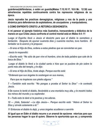 EMPLEADAS POR LOS GRUPOS COERCITIVOS
38
guárdense(defiéndanse, o estén en guardia)Mateo 7:15,10:17, 16:6 Mr. 12:38) son
advertencias repetidas continuamente contra los represores religiosos de su
época.
Jesús reprueba las practicas demagógicas, religiosas y nos da la pauta y una
dinámica para defendernos de explotadores, de usurpadores y manipuladores.
l) COMO ENFRENTO CRISTO LA RETORICA DESHONESTA:
A mi parecer el ejemplo histórico más ilustrativo, transcendente y didáctico de la
manera en que Cristo Jesús confronta el control mental está en Mateo 4:4 -11
Luego el Espíritu llevó a Jesús al desierto para que el diablo lo sometiera a
tentación. Después de ayunar cuarenta días y cuarenta noches, tuvo hambre. El
tentador se le acercó y le propuso:
—Si eres el Hijo de Dios, ordena a estas piedras que se conviertan en pan.
Jesús le respondió:
—Escrito está: ―No sólo de pan vive el hombre, sino de toda palabra que sale de la
boca de Dios.‖
Luego el diablo lo llevó a la ciudad santa e hizo que se pusiera de pie sobre la
parte más alta del templo, y le dijo:
—Si eres el Hijo de Dios, tírate abajo. Porque escrito está:
―Ordenará que sus ángeles te sostengan en sus manos,
Para que no tropieces con piedra alguna.‖
7 —También está escrito: ―No pongas a prueba al Señor tu Dios‖ —le contestó
Jesús.
8 De nuevo lo tentó el diablo, llevándolo a una montaña muy alta, y le mostró todos
los reinos del mundo y su esplendor.
9 —Todo esto te daré si te postras y me adoras.
10 — ¡Vete, Satanás! —Le dijo Jesús—. Porque escrito está: ―Adora al Señor tu
Dios y sírvele solamente a él.‖
11 Entonces el diablo lo dejó, y unos ángeles acudieron a servirle
Al igual que en Edén el diablo recurre a un arsenal de opciones retoricas para que
las personas hagan lo que él quiere. Observe lo oportunista que es; y comprenda
 