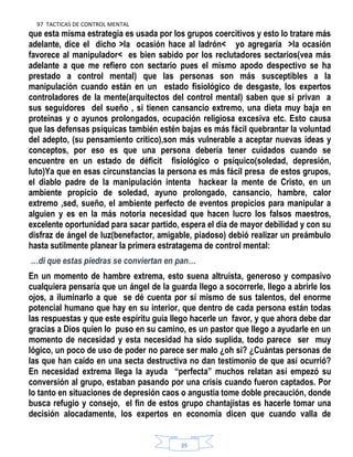 97 TACTICAS DE CONTROL MENTAL
39
que esta misma estrategia es usada por los grupos coercitivos y esto lo tratare más
adelante, dice el dicho >la ocasión hace al ladrón< yo agregaría >la ocasión
favorece al manipulador< es bien sabido por los reclutadores sectarios(vea más
adelante a que me refiero con sectario pues el mismo apodo despectivo se ha
prestado a control mental) que las personas son más susceptibles a la
manipulación cuando están en un estado fisiológico de desgaste, los expertos
controladores de la mente(arquitectos del control mental) saben que si privan a
sus seguidores del sueño , si tienen cansancio extremo, una dieta muy baja en
proteínas y o ayunos prolongados, ocupación religiosa excesiva etc. Esto causa
que las defensas psíquicas también estén bajas es más fácil quebrantar la voluntad
del adepto, (su pensamiento crítico),son más vulnerable a aceptar nuevas ideas y
conceptos, por eso es que una persona debería tener cuidados cuando se
encuentre en un estado de déficit fisiológico o psíquico(soledad, depresión,
luto)Ya que en esas circunstancias la persona es más fácil presa de estos grupos,
el diablo padre de la manipulación intenta hackear la mente de Cristo, en un
ambiente propicio de soledad, ayuno prolongado, cansancio, hambre, calor
extremo ,sed, sueño, el ambiente perfecto de eventos propicios para manipular a
alguien y es en la más notoria necesidad que hacen lucro los falsos maestros,
excelente oportunidad para sacar partido, espera el día de mayor debilidad y con su
disfraz de ángel de luz(benefactor, amigable, piadoso) debió realizar un preámbulo
hasta sutilmente planear la primera estratagema de control mental:
…di que estas piedras se conviertan en pan…
En un momento de hambre extrema, esto suena altruista, generoso y compasivo
cualquiera pensaría que un ángel de la guarda llego a socorrerle, llego a abrirle los
ojos, a iluminarlo a que se dé cuenta por sí mismo de sus talentos, del enorme
potencial humano que hay en su interior, que dentro de cada persona están todas
las respuestas y que este espíritu guía llego hacerle un favor, y que ahora debe dar
gracias a Dios quien lo puso en su camino, es un pastor que llego a ayudarle en un
momento de necesidad y esta necesidad ha sido suplida, todo parece ser muy
lógico, un poco de uso de poder no parece ser malo ¿oh si? ¿Cuántas personas de
las que han caído en una secta destructiva no dan testimonio de que así ocurrió?
En necesidad extrema llega la ayuda “perfecta” muchos relatan así empezó su
conversión al grupo, estaban pasando por una crisis cuando fueron captados. Por
lo tanto en situaciones de depresión caos o angustia tome doble precaución, donde
busca refugio y consejo, el fin de estos grupo chantajistas es hacerle tomar una
decisión alocadamente, los expertos en economía dicen que cuando valla de
 