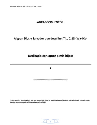 EMPLEADAS POR LOS GRUPOS COERCITIVOS
4
AGRADECIMIENTOS:
Al gran Dios y Salvador que describe; Tito 2:13 (W y H)(*)
Dedicado con amor a mis hijos:
Y
--------------------------------
(*) W.H. significa Wescott y Hort( Que es el texto griego oficial de la sociedad atalaya)A menos que se indique lo contrario, todas
las citas estan tomadas de la Biblia de las americas(BLA).
 
