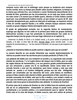 EMPLEADAS POR LOS GRUPOS COERCITIVOS
40
compras nunca valla con el estómago vacío porque su tendencia será comprar
mucha comida, tome su tiempo para decidir sobre asuntos religiosos, la trampa es
la misma que enfrento Eva, una invitación a comer ilícitamente desconfiando de la
bondad de Dios, guiándose por las circunstancias, no es malo que Jesús comiera
era malo comer a la manera que el diablo quería, además si Cristo hubiera comido
aquel pan, muy posiblemente hubiera muerto, ya que romper un ayuno de 40 días
comiendo abruptamente pan, podría ser letal para el estómago, se requieren minino
4 días de comida especial liquida y no sólida, siempre busque asesoría medica
cuando un grupo religioso intenta aconsejarle sobre su salud.
El grado de peligrosidad aumenta con la segunda táctica de manipulación,
supongo que algunos no han caído en la primera pero todos los grupos sectarios
destructivos suicidas o que han practicado la autoinmolación han caído en la
segunda trampa (vea los grupo a los que hago referencia en el capítulo 2).
…entonces el diablo le llevó a la ciudad santa, y le puso sobre el pináculo del
templo, y le dijo: si eres hijo de dios, lánzate abajo, pues escrito está: ``a sus
ángeles te encomendara, y: ``en las manos te llevaran, no sea que tu pie tropiece en
piedra.
¿Usando la mismísima biblia se puede cautivar a alguien para que se suicide?
La escena descrita es una prueba fehaciente que usando deshonestamente la
retórica se pueden torcer las escrituras para la propia perdición (2 Pedro 3:16)
Las palabras del diablo son una incitación al suicidio y su argumento esta armado
citando las escrituras. Y si el sujeto blanco del ataque cree la biblia, pero no sabe
las reglas básicas de hermenéutica, y es una persona guiada predominantemente
por sus emociones y posee una fe no equilibrada, textos como estos son la
carnada favorita a usar por los aduladores, para tomar ventaja y note que este
señuelo es puesto a un hombre inteligente, porque aun los más inteligentes
pueden ser arrastrados por los desvaríos del error, ¡esta táctica es mortífera!,
porque el falso maestro está citando la biblia; generalmente el líder coercitivo es un
versado conocedor de la biblia, solo que la cita a medias y una verdad a media es
peor que una mentira pura, pues es como el cebo que atrae al pez para que pique el
anzuelo, esto torna grave la situación(Vea más adelante la ventana de Overton)
El primer paso de la ventana de Overton es citar la biblia fuera de contexto quien la
cita así es un peligrosísimo manipulador en potencia, porque él puede invitar
cordialmente a un suicidio público, a la autoinmolación para la “gloria” de Dios.
Cristo está en la cima del templo, el diablo susurra; esto será noticia de primera
 