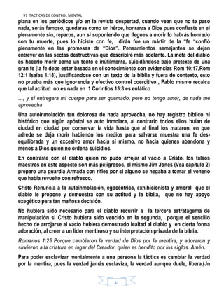 97 TACTICAS DE CONTROL MENTAL
41
plana en los periódicos y/o en la revista despertad, cuando vean que no te paso
nada, serás famoso, quedaras como un héroe, honraras a Dios pues confiaste en el
plenamente sin, reparos, aun si suponiendo que llegues a morir lo habrás honrado
con tu muerte, pues lo hiciste con fe, dirán fue un mártir de la “fe “confió
plenamente en las promesas de “Dios”. Pensamientos semejantes se dejan
entrever en las sectas destructivas que describiré más adelante. La meta del diablo
es hacerlo morir como un tonto e inútilmente, suicidándose bajo pretexto de una
gran fe (la fe debe estar basada en el conocimiento con evidencias Rom 10:17,Rom
12:1 Isaías 1.18), justificándose con un texto de la biblia y fuera de contexto, esto
no prueba más que ignorancia y efectivo control coercitivo , Pablo mismo recalca
que tal actitud no es nada en 1 Corintios 13:3 es enfático
…, y si entregara mi cuerpo para ser quemado, pero no tengo amor, de nada me
aprovecha
Una autoinmolación tan dolorosa de nada aprovecha, no hay registro bíblico ni
histórico que algún apóstol se auto inmolara, al contrario todos ellos huían de
ciudad en ciudad por conservar la vida hasta que al final los mataron, en que
adrede se deja morir habiendo los medios para salvarse muestra una fe des-
equilibrada y un excesivo amor hacia sí mismo, no hacia quienes abandona y
menos a Dios quien no ordena suicidios.
En contraste con el diablo quien no pudo arrojar al vacío a Cristo, los falsos
maestros en este aspecto son más peligrosos, el mismo Jim Jones (Vea capítulo 2)
preparo una guardia Armada con rifles por si alguno se negaba a tomar el veneno
que había revuelto con refresco.
Cristo Renuncia a la autoinmolación, egocéntrica, exhibicionista y amoral que el
diablo le propone y demuestra con su actitud y la biblia, que no hay apoyo
exegético para tan mañosa decisión.
No hubiera sido necesario para el diablo recurrir a la tercera estratagema de
manipulación si Cristo hubiera sido vencido en la segunda, porque el sencillo
hecho de arrojarse al vacío hubiera demostrado lealtad al diablo y en cierta forma
adoración, al creer a un líder mentiroso y su interpretación privada de la biblia.
Romanos 1:25 Porque cambiaron la verdad de Dios por la mentira, y adoraron y
sirvieron a la criatura en lugar del Creador, quien es bendito por los siglos. Amén.
Para poder esclavizar mentalmente a una persona la táctica es cambiar la verdad
por la mentira, pues la verdad jamás esclaviza, la verdad aunque duele, libera,(Jn
 