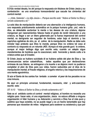 EMPLEADAS POR LOS GRUPOS COERCITIVOS
42
8:31)la verdad desata, he ahí porque la respuesta sin titubeos de Cristo Jesús y su
contestación es una enseñanza transcendental que sacude los cimientos del
control mental:
— ¡Vete, Satanás! —Le dijo Jesús—. Porque escrito está: ―Adora al Señor tu Dios y
sírvele solamente a él.‖
La sola idea de manipulación debería ser una aberración a la inteligencia humana,
una respuesta prácticamente automática en la psique humana grita: ¡no!, vete le
dice, es detestable esclavizar la mente a los deseos de una criatura, dejarse
mangonear por razonamientos falaces hasta el grado de rendir Adoración a una
criatura, es llegar a ser un títere gobernado por la fuerza impersonal del control
mental, es denigrante ser seguidor de hombres, estar bajo el dominio y los
caprichos ególatras de otro, es el colmo de la manipulación. Nadie se debe auto
inmolar bajo pretexto que Dios lo manda, porque Dios no ordena tal cosa al
contrario su respuesta es un rotundo ¡NO!. Aunque el más grande gurú lo ordene,
aunque el mejor teólogo diga que escrito esta, cuando un adepto sigue
mandamientos de hombres que lo coaccionan; está honrando y dando culto a la
criatura antes que al Creador.
Si Cristo Jesús se hubiera suicidado él se hubiera salido del plan de Dios y las
consecuencias serían catastróficas, todos aquellos que por declaraciones
erróneas de sus líderes se entregaron a la muerte o se dejaron morir no pudieron
completar el plan de Dios para sus vidas, fueron seducidos por el dios de la
manipulación mental, el fraude religioso, el engaño retorico y las maquinaciones de
una mente egocéntrica.
Si aún el Santo de los santos fue tentado a cometer el peor de los pecados no se
crea inmune.
He aquí un principio universal, fundamental, necesario, vital y anti-coercitivo
escrito esta:
DT: 6:13 ―Adora al Señor tu Dios y sírvele solamente a él.‖
Este es el antídoto contra el control mental religioso, el hombre no necesita una
religión para hacer esto, ni una organización, Jesús no estuvo afiliado a ninguna
organización ni líder humano y su Adoración y servicio a Dios fue el más puro y
sublime que haya existido, no se puede negar y es un hecho lamentable que hay
personas que necesitan de mitos religiosos para sostener su existencia y que por
 