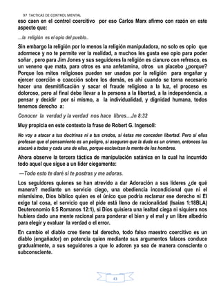 97 TACTICAS DE CONTROL MENTAL
43
eso caen en el control coercitivo por eso Carlos Marx afirmo con razón en este
aspecto que:
…la religión es el opio del pueblo..
Sin embargo la religión por lo menos la religión manipuladora, no solo es opio que
adormece y no te permite ver la realidad, a muchos les gusta ese opio para poder
soñar , pero para Jim Jones y sus seguidores la religión es cianuro con refresco, es
un veneno que mata, para otros es una anfetamina, otros un placebo ¿porque?
Porque los mitos religiosos pueden ser usados por la religión para engañar y
ejercer coerción o coacción sobre los demás, es ahí cuando se torna necesario
hacer una desmitificación y sacar el fraude religioso a la luz, el proceso es
doloroso, pero al final debe llevar a la persona a la libertad, a la independencia, a
pensar y decidir por sí mismo, a la individualidad, y dignidad humana, todos
tenemos derecho a:
Conocer la verdad y la verdad nos hace libres…Jn 8:32
Muy propicia en este contexto la frase de Robert G. Ingersoll:
No voy a atacar a tus doctrinas ni a tus credos, si éstas me conceden libertad. Pero si ellas
profesan que el pensamiento es un peligro, si aseguran que la duda es un crimen, entonces las
atacaré a todas y cada una de ellas, porque esclavizan la mente de los hombres.
Ahora observe la tercera táctica de manipulación satánica en la cual ha incurrido
todo aquel que sigue a un líder ciegamente:
—Todo esto te daré si te postras y me adoras.
Los seguidores quienes se han atrevido a dar Adoración a sus líderes ¿de qué
manera? mediante un servicio ciego, una obediencia incondicional que ni el
mismísimo, Dios bíblico quien es el único que podría reclamar ese derecho ni El
exige tal cosa, el servicio que el pide está lleno de racionalidad (Isaías 1:18BLA)
Deuteronomio 6:5 Romanos 12:1), si Dios quisiera una lealtad ciega ni siquiera nos
hubiera dado una mente racional para ponderar el bien y el mal y un libre albedrio
para elegir y evaluar la verdad o el error.
En cambio el diablo cree tiene tal derecho, todo falso maestro coercitivo es un
diablo (engañador) en potencia quien mediante sus argumentos falaces conduce
gradualmente, a sus seguidores a que lo adoren ya sea de manera consciente o
subconsciente.
 