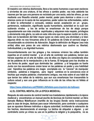 EMPLEADAS POR LOS GRUPOS COERCITIVOS
44
El maestro con retorica deshonesta, lleva a los seres humanos a que sean esclavos
y sirvientes de una criatura, él les ofrece a cambio poder, vea más adelante las
razones por las que una persona es reclutada por una secta, esta les ofrece, ya sea
mediante una filosofía oriental, poder mental, poder para dominar a otros o a sí
mismos como en la secta de los sanyasines, poder sobre las enfermedades, sobre
el dolor la enfermedad o consuelo, estatus social, aceptación en un grupo,
pertenencia, realización, significado ayuda humanitaria, autoridad en la cual van
subiendo niveles y los de arriba se enseñorean de los de abajo porque
supuestamente son más crecidos espirituales y adquieren más respeto, privilegios
y obviamente más gloria, no solo en esta vida sino que la esperan recibir en la otra,
todo con la bendición del líder mayor quien es visto como una divinidad y si bien
algunos dirán no nos hincamos ante él. En palabras de Cristo el servicio ciego e
incuestionable es sinónimo de Adoración. Según la definición de Wagner (vea más
arriba) ellos son presa de una retórica deshonesta que cautivo su libertad,
individualidad, y su dignidad humana.
Concomitantemente con los griegos y los romanos vivieron los celtas también
expertos en el control mental y en el arte de controlar con palabras, tenían sus
héroes expertos en el arte de hablar, uno de ellos era Ogma era considerado dios
de las palabras de la manipulación y de la fuerza. El lenguaje para los druidas es
una forma de poder, aquel que dominaba las palabras y el lenguajes es fuerte
Junto con los escandinavos creían tener en las palabras un poder y una habilidad
casi hipnótica las palabras era magia encriptada era la “ciencia” de manipular
símbolos, palabras e imágenes, para lograr cambios en la conciencia eran el
hechizo que emplea palabras; chamanismo antiguo, vea más sobre el uso hábil de
que tenían los celtas de la retórica, que aun sus enseñanzas han trascendido la
cultura actual y son una gran influencia en la vida de los niños lea mi folleto al
respecto:
https://www.slideshare.net/FRANK-LIN/folleto-para-imprimir-de-hallowen
m) EL CONTROL MENTAL EN LA EPOCA MEDIEVAL:
Después de esta escena de control mental nos trasladamos rápidamente a la época
medieval y encontramos un manual escrito de técnicas de Control mental; un libro
llamado Malleus Maleficarum (martillo de las brujas) Donde venía instrucciones
para la caza de brujas, tácticas para sacar información, para controlar a cualquiera
que se opusiera llámese individuo o alguna autoridad; invirtiendo la valoración de
los hechos, desmereciendo al enemigo. La táctica de etiquetar a alguien y así
controlarlo como ya vimos su uso en la política la religión y la psiquiatría, no es
 