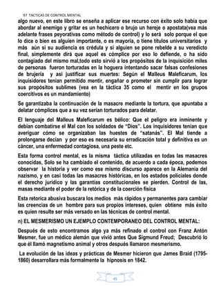 97 TACTICAS DE CONTROL MENTAL
45
algo nuevo, en este libro se enseña a aplicar ese recurso con éxito solo había que
abordar al enemigo y gritar es un hechicero o brujo un hereje o apostata(vea más
adelante frases peyorativas como método de control) y lo será solo porque el que
lo dice o bien es alguien importante, o es mayoría, o tiene títulos universitarios y
más aún si su audiencia es crédula y si alguien se pone rebelde a su veredicto
final, simplemente dirá que aquel es cómplice por eso lo defiende, o ha sido
contagiado del mismo mal,todo esto sirvió a los propósitos de la inquisición miles
de personas fueron torturadas en la hoguera intentando sacar falsas confesiones
de brujería y así justificar sus muertes: Según el Malleus Maleficarum, los
inquisidores tenían permitido mentir, engañar o prometer sin cumplir para lograr
sus propósitos sublimes (vea en la táctica 35 como el mentir en los grupos
coercitivos es un mandamiento)
Se garantizaba la continuación de la masacre mediante la tortura, que apuntaba a
delatar cómplices que a su vez serían torturados para delatar.
El lenguaje del Malleus Maleficarum es bélico: Que el peligro era inminente y
debían combatirse el Mal con los soldados de “Dios”. Los inquisidores tenían que
averiguar cómo se organizaban las huestes de “satanás”. El Mal tiende a
prolongarse decían y por eso es necesaria su erradicación total y definitiva es un
cáncer, una enfermedad contagiosa, una peste etc.
Esta forma control mental, es la misma táctica utilizadas en todas las masacres
conocidas, Solo se ha cambiado el contenido, de acuerdo a cada época, podemos
observar la historia y ver como ese mismo discurso aparece en la Alemania del
nazismo, y en casi todas las masacres históricas, en los estados policiales donde
el derecho jurídico y las garantías constitucionales se pierden. Control de las,
masas mediante el poder de la retórica y de la coerción física
Esta retorica abusiva buscara los medios más rápidos y permanentes para cambiar
las creencias de un hombre para sus propios intereses, quien obtiene más éxito
es quien resulte ser más versado en las técnicas de control mental.
n) EL MESMERISMO UN EJEMPLO CONTEMPORANEO DEL CONTROL MENTAL:
Después de esto encontramos algo ya más refinado el control con Franz Antón
Mesmer, fue un médico alemán que vivió antes Que Sigmund Freud; Descubrió lo
que él llamó magnetismo animal y otros después llamaron mesmerismo.
La evolución de las ideas y prácticas de Mesmer hicieron que James Braid (1795-
1860) desarrollara más formalmente la hipnosis en 1842.
 