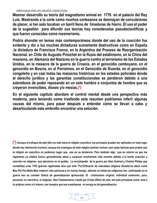 EMPLEADAS POR LOS GRUPOS COERCITIVOS
46
Mesmer desarrollo su teoría del magnetismo animal en 1776 en el palacio del Rey
Luis. Mostrando a la corte como muchos cortesanos se desmayan de convulsiones
de placer, si tan solo tocaban un barril lleno de limaduras de hierro. El uso el poder
de la sugestión para difundir sus teorías hoy consideradas pseudocientíficas y
que fueron conocidas como mesmerismo.
Podría ahondar en temas más contemporáneos donde del uso de la coacción fue
evidente y dio a luz muchas dictaduras sumamente destructivas como en España
,la dictadura de Francisco Franco, en la Argentina del Proceso de Reorganización
Nacional, en Chile de Augusto Pinochet en la Rusia del estalinismo, en la China del
maoísmo, en Alemania del Nazismo en la guerra contra el terrorismo de los Estados
Unidos, en la masacre de la guerra de Croacia, en el genocidio camboyano, en el
genocidio en Bosnia, en el Porraimos, en el Genocidio de Ruanda, en el genocidio
congoleño y en casi todas las masacres históricas en los estados policiales donde
el derecho jurídico y las garantías constitucionales se perdieron debido a una
sobredosis de poder reposando en un solo hombre o conjuntos de hombre que se
creyeron invencibles, dioses y/o mesías.(*)
En el siguiente capítulo abordare el control mental desde una perspectiva más
moderna, pero teniendo como trasfondo este resumen podríamos inferir algunas
causas del mismo, para pasar después a entender cómo se llevan a cabo y
desarticulando este embrollo encontrar una solución.
(*) Aunque el enfoque de este libro es más hacia la religión coercitiva, los principios pueden ser aplicados en todo lugar
donde hay interacción humana, aunque los enemigos de toda religión podrían incluso usar estas tácticas para probar que
la religión es coercitiva no podemos negar que esa es su tendencia. Pero también algo que es notorio es que los
regímenes ya citados fueron generalmente ateos y causaran muchísimas más muertes debido a la fuerte coacción y
coerción no religiosa que ejercieron en el pueblo. La enciclopedia de la guerra por Alan Axelrod y Charles Philips que
contabiliza unas 1763 guerras registradas dice que solo 7%(123)fueron de naturaleza religiosa dictadores ateos como
Mao Pol Pot,Stalin,Mao mataron más personas y en menos tiempo, además no todas las religiones han ´participado en la
guerra eso es cometer falacia de generalización apresurada. El cristianismo original, individual autónomo, puro,
personal, no coercitivo, ni religioso Neo-Testamentario creado por Cristo difiere de esto, tan solo principios como: ama a
tu prójimo como a ti mismo, nos muestra que sus enseñanzas no encaja en tal generalización.
 