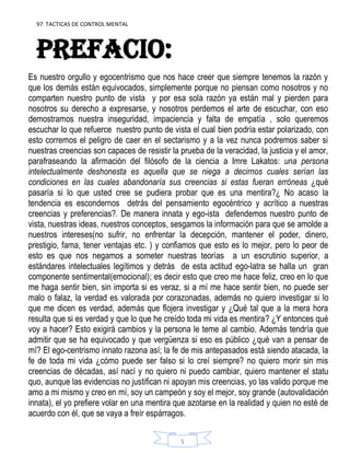 97 TACTICAS DE CONTROL MENTAL
5
PREFACIO:
Es nuestro orgullo y egocentrismo que nos hace creer que siempre tenemos la razón y
que los demás están equivocados, simplemente porque no piensan como nosotros y no
comparten nuestro punto de vista y por esa sola razón ya están mal y pierden para
nosotros su derecho a expresarse, y nosotros perdemos el arte de escuchar, con eso
demostramos nuestra inseguridad, impaciencia y falta de empatía , solo queremos
escuchar lo que refuerce nuestro punto de vista el cual bien podría estar polarizado, con
esto corremos el peligro de caer en el sectarismo y a la vez nunca podremos saber si
nuestras creencias son capaces de resistir la prueba de la veracidad, la justicia y el amor,
parafraseando la afirmación del filósofo de la ciencia a Imre Lakatos: una persona
intelectualmente deshonesta es aquella que se niega a decirnos cuales serían las
condiciones en las cuales abandonaría sus creencias si estas fueran erróneas ¿qué
pasaría si lo que usted cree se pudiera probar que es una mentira?¿ No acaso la
tendencia es escondernos detrás del pensamiento egocéntrico y acrítico a nuestras
creencias y preferencias?. De manera innata y ego-ista defendemos nuestro punto de
vista, nuestras ideas, nuestros conceptos, sesgamos la información para que se amolde a
nuestros intereses(no sufrir, no enfrentar la decepción, mantener el poder, dinero,
prestigio, fama, tener ventajas etc. ) y confiamos que esto es lo mejor, pero lo peor de
esto es que nos negamos a someter nuestras teorías a un escrutinio superior, a
estándares intelectuales legítimos y detrás de esta actitud ego-latra se halla un gran
componente sentimental(emocional); es decir esto que creo me hace feliz, creo en lo que
me haga sentir bien, sin importa si es veraz, si a mí me hace sentir bien, no puede ser
malo o falaz, la verdad es valorada por corazonadas, además no quiero investigar si lo
que me dicen es verdad, además que flojera investigar y ¿Qué tal que a la mera hora
resulta que si es verdad y que lo que he creído toda mi vida es mentira? ¿Y entonces qué
voy a hacer? Esto exigirá cambios y la persona le teme al cambio. Además tendría que
admitir que se ha equivocado y que vergüenza si eso es público ¿qué van a pensar de
mí? El ego-centrismo innato razona así; la fe de mis antepasados está siendo atacada, la
fe de toda mi vida ¿cómo puede ser falso si lo creí siempre? no quiero morir sin mis
creencias de décadas, así nací y no quiero ni puedo cambiar, quiero mantener el statu
quo, aunque las evidencias no justifican ni apoyan mis creencias, yo las valido porque me
amo a mi mismo y creo en mí, soy un campeón y soy el mejor, soy grande (autovalidación
innata), el yo prefiere volar en una mentira que azotarse en la realidad y quien no esté de
acuerdo con él, que se vaya a freír espárragos.
 