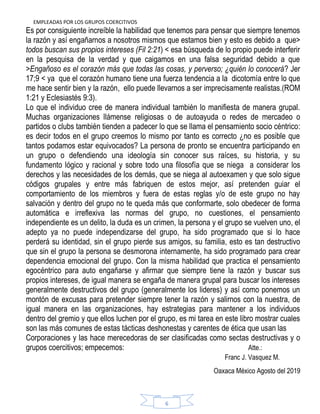 EMPLEADAS POR LOS GRUPOS COERCITIVOS
6
Es por consiguiente increíble la habilidad que tenemos para pensar que siempre tenemos
la razón y así engañarnos a nosotros mismos que estamos bien y esto es debido a que>
todos buscan sus propios intereses (Fil 2:21) < esa búsqueda de lo propio puede interferir
en la pesquisa de la verdad y que caigamos en una falsa seguridad debido a que
>Engañoso es el corazón más que todas las cosas, y perverso; ¿quién lo conocerá? Jer
17;9 < ya que el corazón humano tiene una fuerza tendencia a la dicotomía entre lo que
me hace sentir bien y la razón, ello puede llevarnos a ser imprecisamente realistas.(ROM
1:21 y Eclesiastés 9:3).
Lo que el individuo cree de manera individual también lo manifiesta de manera grupal.
Muchas organizaciones llámense religiosas o de autoayuda o redes de mercadeo o
partidos o clubs también tienden a padecer lo que se llama el pensamiento socio céntrico:
es decir todos en el grupo creemos lo mismo por tanto es correcto ¿no es posible que
tantos podamos estar equivocados? La persona de pronto se encuentra participando en
un grupo o defendiendo una ideología sin conocer sus raíces, su historia, y su
fundamento lógico y racional y sobre todo una filosofía que se niega a considerar los
derechos y las necesidades de los demás, que se niega al autoexamen y que solo sigue
códigos grupales y entre más fabriquen de estos mejor, así pretenden guiar el
comportamiento de los miembros y fuera de estas reglas y/o de este grupo no hay
salvación y dentro del grupo no te queda más que conformarte, solo obedecer de forma
automática e irreflexiva las normas del grupo, no cuestiones, el pensamiento
independiente es un delito, la duda es un crimen, la persona y el grupo se vuelven uno, el
adepto ya no puede independizarse del grupo, ha sido programado que si lo hace
perderá su identidad, sin el grupo pierde sus amigos, su familia, esto es tan destructivo
que sin el grupo la persona se desmorona internamente, ha sido programado para crear
dependencia emocional del grupo. Con la misma habilidad que practica el pensamiento
egocéntrico para auto engañarse y afirmar que siempre tiene la razón y buscar sus
propios intereses, de igual manera se engaña de manera grupal para buscar los intereses
generalmente destructivos del grupo (generalmente los lideres) y así como ponemos un
montón de excusas para pretender siempre tener la razón y salirnos con la nuestra, de
igual manera en las organizaciones, hay estrategias para mantener a los individuos
dentro del gremio y que ellos luchen por el grupo, es mi tarea en este libro mostrar cuales
son las más comunes de estas tácticas deshonestas y carentes de ética que usan las
Corporaciones y las hace merecedoras de ser clasificadas como sectas destructivas y o
grupos coercitivos; empecemos: Atte.:
Franc J. Vasquez M.
Oaxaca México Agosto del 2019
 