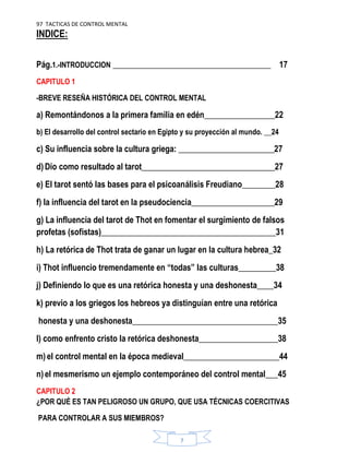 97 TACTICAS DE CONTROL MENTAL
7
INDICE:
Pág.1.-INTRODUCCION ______________________________________ 17
CAPITULO 1
-BREVE RESEÑA HISTÓRICA DEL CONTROL MENTAL
a) Remontándonos a la primera familia en edén_________________22
b) El desarrollo del control sectario en Egipto y su proyección al mundo. __24
c) Su influencia sobre la cultura griega: _______________________27
d) Dio como resultado al tarot________________________________27
e) El tarot sentó las bases para el psicoanálisis Freudiano________28
f) la influencia del tarot en la pseudociencia____________________29
g) La influencia del tarot de Thot en fomentar el surgimiento de falsos
profetas (sofistas)__________________________________________31
h) La retórica de Thot trata de ganar un lugar en la cultura hebrea_32
i) Thot influencio tremendamente en “todas” las culturas_________38
j) Definiendo lo que es una retórica honesta y una deshonesta____34
k) previo a los griegos los hebreos ya distinguían entre una retórica
honesta y una deshonesta___________________________________35
l) como enfrento cristo la retórica deshonesta___________________38
m) el control mental en la época medieval_______________________44
n) el mesmerismo un ejemplo contemporáneo del control mental___45
CAPITULO 2
¿POR QUÉ ES TAN PELIGROSO UN GRUPO, QUE USA TÉCNICAS COERCITIVAS
PARA CONTROLAR A SUS MIEMBROS?
 
