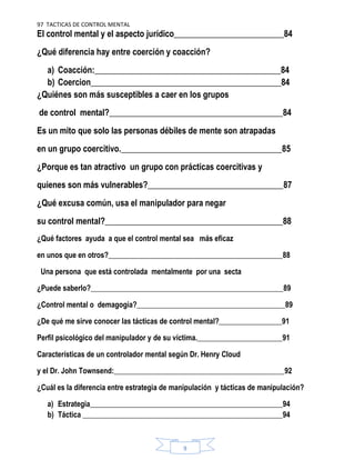97 TACTICAS DE CONTROL MENTAL
9
El control mental y el aspecto jurídico__________________________84
¿Qué diferencia hay entre coerción y coacción?
a) Coacción:____________________________________________84
b) Coercion_____________________________________________84
¿Quiénes son más susceptibles a caer en los grupos
de control mental?_________________________________________84
Es un mito que solo las personas débiles de mente son atrapadas
en un grupo coercitivo.______________________________________85
¿Porque es tan atractivo un grupo con prácticas coercitivas y
quienes son más vulnerables?________________________________87
¿Qué excusa común, usa el manipulador para negar
su control mental?__________________________________________88
¿Qué factores ayuda a que el control mental sea más eficaz
en unos que en otros?_______________________________________________88
Una persona que está controlada mentalmente por una secta
¿Puede saberlo?____________________________________________________89
¿Control mental o demagogia?________________________________________89
¿De qué me sirve conocer las tácticas de control mental?_________________91
Perfil psicológico del manipulador y de su víctima._______________________91
Características de un controlador mental según Dr. Henry Cloud
y el Dr. John Townsend:______________________________________________92
¿Cuál es la diferencia entre estrategia de manipulación y tácticas de manipulación?
a) Estrategia____________________________________________________94
b) Táctica ______________________________________________________94
 