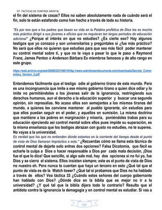 97 TACTICAS DE CONTROL MENTAL
211
el fin del sistema de cosas? Ellos no saben absolutamente nada de cuándo será el
fin, solo te están estafando como han hecho a través de toda su historia.
"Es por eso que a los padres que basan su vida en la Palabra profética de Dios les es mucho
más práctico dirigir a sus jóvenes a oficios que no requieran tan largos periodos de educación
adicional" ¿Porque el interés en que no estudies? ¿Es cierto eso? Hay algunos
testigos que yo conozco y son universitarios y pregúntales si ¿fue más práctico?
No será que ellos no quieren que estudies para que sea más fácil poder mantener
su control mental sobre ti, y que no te vaya a pasar lo que le paso a Raymond
Franz, James Penton o Anderson Bárbara Ex miembros famosos y de alto rango en
este grupo.
https://web.archive.org/web/20090325154015/http://www.watchtowerdocuments.com/downloads/Secrets_Comm
entary_Version_2.pdf
Entendemos fácilmente que el testigo odie al gobierno tirano de este mundo. Pero
es una incongruencia que imite a ese mismo gobierno tirano a quien dice odiar y lo
imite no permitiéndoles a los jóvenes salir de la ignorancia, restringiendo sus
derechos humanos, aun el derecho a la educación superior y buscar una segunda
opinión, sin represalias. No acaso ellos son semejantes a los mismos tiranos del
mundo, a quienes les conviene mantener al pueblo ignorante, sin estudios para
que ellos puedan seguir en el poder, y aquellos en sumisión. La misma doctrina
que mantiene a los pobres en marginación y miseria, poniéndoles trabas para su
educación ejerciendo así control mental sobre ellos pues impide su superación, es
la misma enseñanza que los testigos abrazan con gusto no estudies, no te superes.
No vayas a la universidad.
Es verdad que los que no entienden dónde estamos en la corriente del tiempo desde el punto
de vista de Dios llamaran impráctico a esto." ¿Recuerdas cómo se llama esta técnica de
control mental de dejarte solo entres dos opciones? Falsa Dicotomía, que fácil es
echarle la culpa a Dios o hacer responsable a Dios por cada mala decisión, ¡Dios
fue el que lo dice! Que sencillo, si algo sale mal, hay dos opciones si no fui yo, fue
Dios y se cierra el sistema. Ellos insisten siempre; este es el punto de vista de Dios
no nuestro eh. Pero nunca te cuentan que haya un tercero en esto ¿Qué tal que el
punto de vista es de la Watch tower? ¿Qué tal si probamos que Dios no ha hablado
a través de ellos? Vea táctica 33 ¿Cuándo estos señores del cuerpo gobernante
han hablado con Dios? ¿Dónde dice en la biblia que es mejor no ir a la
universidad? ¿Y qué tal que la biblia dijera todo lo contrario? Resulta que el
antídoto contra la ignorancia la demagogia y en control mental es estudiar. Si vas a
 