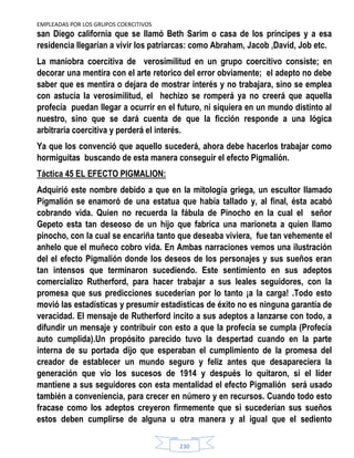 EMPLEADAS POR LOS GRUPOS COERCITIVOS
230
san Diego california que se llamó Beth Sarim o casa de los príncipes y a esa
residencia llegarían a vivir los patriarcas: como Abraham, Jacob ,David, Job etc.
La maniobra coercitiva de verosimilitud en un grupo coercitivo consiste; en
decorar una mentira con el arte retorico del error obviamente; el adepto no debe
saber que es mentira o dejara de mostrar interés y no trabajara, sino se emplea
con astucia la verosimilitud, el hechizo se romperá ya no creerá que aquella
profecía puedan llegar a ocurrir en el futuro, ni siquiera en un mundo distinto al
nuestro, sino que se dará cuenta de que la ficción responde a una lógica
arbitraria coercitiva y perderá el interés.
Ya que los convenció que aquello sucederá, ahora debe hacerlos trabajar como
hormiguitas buscando de esta manera conseguir el efecto Pigmalión.
Táctica 45 EL EFECTO PIGMALION:
Adquirió este nombre debido a que en la mitología griega, un escultor llamado
Pigmalión se enamoró de una estatua que había tallado y, al final, ésta acabó
cobrando vida. Quien no recuerda la fábula de Pinocho en la cual el señor
Gepeto esta tan deseoso de un hijo que fabrica una marioneta a quien llamo
pinocho, con la cual se encariña tanto que deseaba viviera, fue tan vehemente el
anhelo que el muñeco cobro vida. En Ambas narraciones vemos una ilustración
del el efecto Pigmalión donde los deseos de los personajes y sus sueños eran
tan intensos que terminaron sucediendo. Este sentimiento en sus adeptos
comercializo Rutherford, para hacer trabajar a sus leales seguidores, con la
promesa que sus predicciones sucederían por lo tanto ¡a la carga! .Todo esto
movió las estadísticas y presumir estadísticas de éxito no es ninguna garantía de
veracidad. El mensaje de Rutherford incito a sus adeptos a lanzarse con todo, a
difundir un mensaje y contribuir con esto a que la profecía se cumpla (Profecía
auto cumplida).Un propósito parecido tuvo la despertad cuando en la parte
interna de su portada dijo que esperaban el cumplimiento de la promesa del
creador de establecer un mundo seguro y feliz antes que desapareciera la
generación que vio los sucesos de 1914 y después lo quitaron, si el líder
mantiene a sus seguidores con esta mentalidad el efecto Pigmalión será usado
también a conveniencia, para crecer en número y en recursos. Cuando todo esto
fracase como los adeptos creyeron firmemente que si sucederían sus sueños
estos deben cumplirse de alguna u otra manera y al igual que el sediento
 