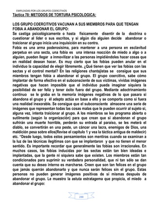 EMPLEADAS POR LOS GRUPOS COERCITIVOS
288
Táctica 78: METODOS DE TORTURA PSICOLOGICA:
LOS GRUPO COERCITIVOS VACUNAN A SUS MIEMBROS PARA QUE TENGAN
FOBIA A ABANDONAR EL GRUPO:
Se castiga psicológicamente o hasta físicamente disentir de la doctrina o
cuestionar al líder o sus escritos, y si algún día alguien decide abandonar o
traicionar al grupo inicia una inquisición en su contra.
Fobia es una arma poderosísima, para mantener a una persona en esclavitud
perpetua en una secta, una fobia es una intensa reacción de miedo a algo o a
alguien, pueden llegar a inmovilizar a las personas impidiéndoles hacer cosas que
en realidad desean hacer. Es muy cierto que las fobias pueden anular en el
individuo la capacidad de elegir libremente. ¿Qué tienen que ver las fobias con las
sectas y el control mental? En las religiones chantajistas se consigue que sus
miembros tengan fobia a abandonar el grupo. El grupo coercitivo, sabe cómo
implantar de forma efectiva en el subconsciente de sus víctimas, vívidas imágenes
negativas que hacen imposible que el individuo pueda imaginar siquiera la
posibilidad de ser feliz y tener éxito fuera del grupo. Mediante adoctrinamiento
continuo se le graba en la memoria imágenes negativas de lo que pasara si
abandona el grupo y él adepto actúa en base a ello y se comporta como si fuera
una realidad inexorable. Se consigue que el subconsciente almacene una serie de
imágenes que representan todas las cosas malas que le pueden ocurrir al sujeto si,
alguna vez, intenta traicionar al grupo. A los miembros se les programa abierta o
sutilmente (según la organización) para que crean que si abandonan el grupo
sufrirán una muerte horrible, perderán su entrada al paraíso, se les meterá el
diablo, se convertirán en una peste, un cáncer una lacra, enemigos de Dios, una
maldición pesa sobre ellos(Revise el capítulo 1 y vea la táctica antigua de maldecir)
etc. “Desde luego, todos estos pensamientos son mentiras cuando se examinan a
la luz de las técnicas ilegitimas con que se implantaron y que no tienen el menor
sentido. Es importante recordar que generalmente las fobias son irracionales. En
muchos casos, las fobias inducidas por las sectas están tan bien ideadas e
implantadas, que la gente ni siquiera sabe que existen. Los miembros están tan
condicionados para suprimir su verdadera personalidad, que ni tan sólo se dan
cuenta que su deseo interno es marcharse. Creen que son tan felices en el grupo
que jamás querrán abandonarlo y que nunca serán felices sin el grupo. Estas
personas no pueden generar imágenes positivas de sí mismas después de
abandonar el grupo. Le muestro la astuta estratagema que propicia, el miedo a
abandonar el grupo:
 