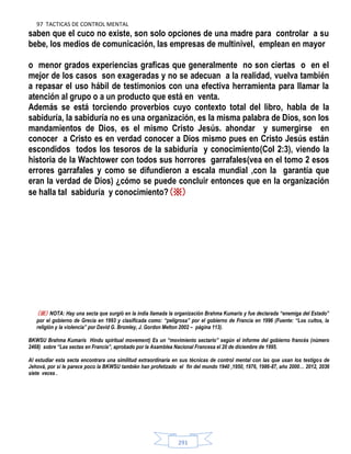 97 TACTICAS DE CONTROL MENTAL
291
saben que el cuco no existe, son solo opciones de una madre para controlar a su
bebe, los medios de comunicación, las empresas de multinivel, emplean en mayor
o menor grados experiencias graficas que generalmente no son ciertas o en el
mejor de los casos son exageradas y no se adecuan a la realidad, vuelva también
a repasar el uso hábil de testimonios con una efectiva herramienta para llamar la
atención al grupo o a un producto que está en venta.
Además se está torciendo proverbios cuyo contexto total del libro, habla de la
sabiduría, la sabiduría no es una organización, es la misma palabra de Dios, son los
mandamientos de Dios, es el mismo Cristo Jesús. ahondar y sumergirse en
conocer a Cristo es en verdad conocer a Dios mismo pues en Cristo Jesús están
escondidos todos los tesoros de la sabiduría y conocimiento(Col 2:3), viendo la
historia de la Wachtower con todos sus horrores garrafales(vea en el tomo 2 esos
errores garrafales y como se difundieron a escala mundial ,con la garantía que
eran la verdad de Dios) ¿cómo se puede concluir entonces que en la organización
se halla tal sabiduría y conocimiento?(※)
(※) NOTA: Hay una secta que surgió en la india llamada la organización Brahma Kumaris y fue declarada ―enemiga del Estado‖
por el gobierno de Grecia en 1993 y clasificada como: ―peligrosa‖ por el gobierno de Francia en 1996 (Fuente: ―Los cultos, la
religión y la violencia‖ por David G. Bromley, J. Gordon Melton 2002 – página 113).
BKWSU Brahma Kumaris Hindu spiritual movement) Es un ―movimiento sectario‖ según el informe del gobierno francés (número
2468) sobre ―Las sectas en Francia‖, aprobado por la Asamblea Nacional Francesa el 20 de diciembre de 1995.
Al estudiar esta secta encontrara una similitud extraordinaria en sus técnicas de control mental con las que usan los testigos de
Jehová, por si le parece poco la BKWSU también han profetizado el fin del mundo 1940 ,1950, 1976, 1986-87, año 2000… 2012, 2036
siete veces .
 