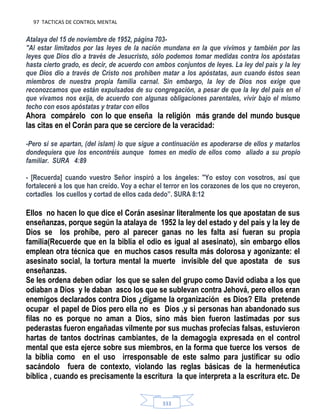 97 TACTICAS DE CONTROL MENTAL
333
Atalaya del 15 de noviembre de 1952, página 703-
"Al estar limitados por las leyes de la nación mundana en la que vivimos y también por las
leyes que Dios dio a través de Jesucristo, sólo podemos tomar medidas contra los apóstatas
hasta cierto grado, es decir, de acuerdo con ambos conjuntos de leyes. La ley del país y la ley
que Dios dio a través de Cristo nos prohíben matar a los apóstatas, aun cuando éstos sean
miembros de nuestra propia familia carnal. Sin embargo, la ley de Dios nos exige que
reconozcamos que están expulsados de su congregación, a pesar de que la ley del país en el
que vivamos nos exija, de acuerdo con algunas obligaciones parentales, vivir bajo el mismo
techo con esos apóstatas y tratar con ellos
Ahora compárelo con lo que enseña la religión más grande del mundo busque
las citas en el Corán para que se cerciore de la veracidad:
-Pero si se apartan, (del islam) lo que sigue a continuación es apoderarse de ellos y matarlos
dondequiera que los encontréis aunque tomes en medio de ellos como aliado a su propio
familiar. SURA 4:89
- [Recuerda] cuando vuestro Señor inspiró a los ángeles: "Yo estoy con vosotros, así que
fortaleceré a los que han creído. Voy a echar el terror en los corazones de los que no creyeron,
cortadles los cuellos y cortad de ellos cada dedo”. SURA 8:12
Ellos no hacen lo que dice el Corán asesinar literalmente los que apostatan de sus
enseñanzas, porque según la atalaya de 1952 la ley del estado y del país y la ley de
Dios se los prohíbe, pero al parecer ganas no les falta así fueran su propia
familia(Recuerde que en la biblia el odio es igual al asesinato), sin embargo ellos
emplean otra técnica que en muchos casos resulta más dolorosa y agonizante: el
asesinato social, la tortura mental la muerte invisible del que apostata de sus
enseñanzas.
Se les ordena deben odiar los que se salen del grupo como David odiaba a los que
odiaban a Dios y le daban asco los que se sublevan contra Jehová, pero ellos eran
enemigos declarados contra Dios ¿dígame la organización es Dios? Ella pretende
ocupar el papel de Dios pero ella no es Dios ,y si personas han abandonado sus
filas no es porque no aman a Dios, sino más bien fueron lastimadas por sus
pederastas fueron engañadas vilmente por sus muchas profecías falsas, estuvieron
hartas de tantos doctrinas cambiantes, de la demagogia expresada en el control
mental que esta ejerce sobre sus miembros, en la forma que tuerce los versos de
la biblia como en el uso irresponsable de este salmo para justificar su odio
sacándolo fuera de contexto, violando las reglas básicas de la hermenéutica
bíblica , cuando es precisamente la escritura la que interpreta a la escritura etc. De
 