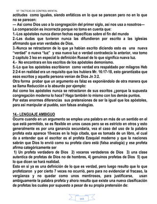 97 TACTICAS DE CONTROL MENTAL
143
actitudes como iguales, siendo enfáticos en lo que se parecen pero no en lo que
no se parecen:
— Así como Dios uso a la congregación del primer siglo, así nos usa a nosotros—
La comparación es incorrecta porque no toma en cuenta que:
1.-Los apóstoles nunca dieron fechas específicas sobre el fin del mundo
2.-Las dudas que tuvieron nunca las difundieron por escrito a las iglesias
afirmando que eran verdades de Dios.
3.-Nunca se retractaron de lo que ya habían escrito diciendo esto es una nueva
“verdad” o nueva “luz” y esa nueva luz o verdad contradecía la anterior, vea tomo
2 capitulo 3 lea en especial la definición Russel de lo que significa nueva luz.
4.- No encontrara en los escritos de los apóstoles demonismo.
5.-Lo que los apóstoles escribieron como verdad era respaldado por milagros Heb
2:2-4 en realidad era un requisito que los hubiera Mr. 16:17-18, esto garantizaba que
esos escritos y aquella persona venían de Dios Jn 3:2.
Otra forma probar que un argumento es falaz es exponiéndolo de otra manera que
se llama Reducción a lo absurdo por ejemplo:
Así como los apóstoles nunca se retractaron de sus escritos ¿porque la supuesta
congregación moderna lo hace? Haga también lo mismo con los demás puntos.
Por estas enormes diferencias sus pretensiones de ser la igual que los apóstoles,
para así manipular al pueblo, son falsas analogías.
14.- LENGUAJE AMBIGUO
Ocurre cuando en un argumento se emplea una palabra en más de un sentido en el
que está permitido, se es flexible en unos casos pero se es estricto en otros y esto
generalmente es por una ganancia secundaria, vea el caso del uso de la palabra
profeta esta aparece 10veces en la hoja citada, que es tomada de un libro, el cual
da a entender que el escritor es el profeta Ezequiel moderno y que la naciones
sabrán que Dios lo envió como su profeta claro está (falsa analogía) y ese profeta
afirma categóricamente ser
1) Un profeta verdadero de Dios 2) voceros verdaderos de Dios 3) una clase
autentica de profetas de Dios no de hombres, 4) genuinos profetas de Dios 5) que
lo que dicen se hará realidad.
Esto en si ya es una definición de lo que es verdad, pero luego resulto que lo que
profetizaron y por cierto 7 veces no ocurrió, pero para no evidenciar el fracaso, la
vergüenza y no quedar como unos mentirosos, para justificarse, usan
ambiguamente la palabra profeta y ahora resulta que existe una nueva clasificación
de profetas los cuales por supuesto a pesar de su propia pretensión de:
 