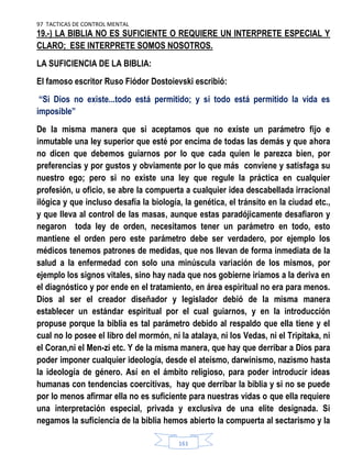 97 TACTICAS DE CONTROL MENTAL
161
19.-) LA BIBLIA NO ES SUFICIENTE O REQUIERE UN INTERPRETE ESPECIAL Y
CLARO; ESE INTERPRETE SOMOS NOSOTROS.
LA SUFICIENCIA DE LA BIBLIA:
El famoso escritor Ruso Fiódor Dostoievski escribió:
“Si Dios no existe...todo está permitido; y si todo está permitido la vida es
imposible”
De la misma manera que si aceptamos que no existe un parámetro fijo e
inmutable una ley superior que esté por encima de todas las demás y que ahora
no dicen que debemos guiarnos por lo que cada quien le parezca bien, por
preferencias y por gustos y obviamente por lo que más conviene y satisfaga su
nuestro ego; pero si no existe una ley que regule la práctica en cualquier
profesión, u oficio, se abre la compuerta a cualquier idea descabellada irracional
ilógica y que incluso desafía la biología, la genética, el tránsito en la ciudad etc.,
y que lleva al control de las masas, aunque estas paradójicamente desafiaron y
negaron toda ley de orden, necesitamos tener un parámetro en todo, esto
mantiene el orden pero este parámetro debe ser verdadero, por ejemplo los
médicos tenemos patrones de medidas, que nos llevan de forma inmediata de la
salud a la enfermedad con solo una minúscula variación de los mismos, por
ejemplo los signos vitales, sino hay nada que nos gobierne iríamos a la deriva en
el diagnóstico y por ende en el tratamiento, en área espiritual no era para menos.
Dios al ser el creador diseñador y legislador debió de la misma manera
establecer un estándar espiritual por el cual guiarnos, y en la introducción
propuse porque la biblia es tal parámetro debido al respaldo que ella tiene y el
cual no lo posee el libro del mormón, ni la atalaya, ni los Vedas, ni el Tripitaka, ni
el Coran,ni el Men-zi etc. Y de la misma manera, que hay que derribar a Dios para
poder imponer cualquier ideología, desde el ateísmo, darwinismo, nazismo hasta
la ideología de género. Así en el ámbito religioso, para poder introducir ideas
humanas con tendencias coercitivas, hay que derribar la biblia y si no se puede
por lo menos afirmar ella no es suficiente para nuestras vidas o que ella requiere
una interpretación especial, privada y exclusiva de una elite designada. Si
negamos la suficiencia de la biblia hemos abierto la compuerta al sectarismo y la
 