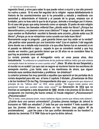 97 TACTICAS DE CONTROL MENTAL
209
regresión lineal, y sirve para saber lo que puede volver a ocurrir y con ello prevenir
no vuelva a pasar. Si tú eres fiel seguidor de tu religión repasa detalladamente la
historia de los acontecimientos que la ha precedido y estudia y meditando con
serenidad y detenimiento el historial y el pasado de tu grupo, empieza con el
fundador, pero no leas solo lo que te da el grupo, atrévete a investigar por ti mismo.
En el caso del grupo que estoy tomando como un ejemplo. El padre de esta religión
escribió 7 tomos; los llamados millenial Daw ¿dónde están los libros? ¿Porque los
descontinuaron y no pasaron como unos clásicos? Y luego el sucesor del primero
cuyo nombre es Rutherford escribió la llamada serie arcoíris ¿dónde están sus 26
libros? ¿Porque ya no se reimprimen como sucede con todo buen libro?
Nuevamente surge la pregunta ¿qué garantía tienen que hoy están en la verdad?
¿No podrían estar pasando por una transición más? (Lea el capítulo 3 del segundo
tomo donde veo a detalle esta transición a la que ellos llaman luz en aumento) si en
el pasado se defendió a capa y espada lo que se consideró verdad y que hoy
resulto ser mentira ¿qué garantía tienen que en 20 años no se considere falso lo
que hoy se proclama como verdad?
La revista promete que el Armagedón venia en unos pocos años, dice
textualmente: "la evidencia en cumplimiento de las profecías bíblicas indica que este sistema
corrompido habrá de terminar en unos cuantos años". ¡Hace 50 años de esa Despertad y
el mundo no se acabó! Los que casi es seguro se murieron fueron los escritores de
semejante mentira. ¿Les harás caso a los mentirosos de ahora, que siguen
teniendo esos cambios doctrinales y proféticos tan drásticos?
La anterior promesa fue muy parecida a aquellas que apareció en las portadas de la
revista despertad para ello vea el tomo 2 capitulo 3 titulado: ¿Enseñanzas de Dios
o de los hombres? En las Pág. Correspondiente dice que: la generación que observo el
principio de los "últimos días" en 1914, Jesús predijo: "De ningún modo pasara esta
generación hasta que sucedan todas estas cosas"" La Generación de 1914 que no
morirían es semejante a esta despertad de 1969 donde a los jóvenes se les dice no
envejecerán (no morirán)¿No fueron ambas un fraude religioso? ¿Psicomacaneo?
¿Psicomercadeo?
"Por lo tanto, como persona joven, nunca realizaras alguna carrera que ofrezca este sistema”.
¿Cuánto dura una carrera universitaria? ¿Cuantos jóvenes testigos de Jehová le
truncaron en 1969 sus estudios? ¡Y todo fue por una mentira! Y todo sucedió por
que los jóvenes cifraron su confianza en los hombres (vea página 40 de
proclamadores) ¿qué les pasa a los que confían demasiado en los hombre? y
además lea Jeremías 17:5 TNM Esto es lo que ha dicho Jehová:
 