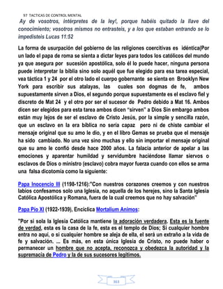 97 TACTICAS DE CONTROL MENTAL
363
Ay de vosotros, intérpretes de la ley!, porque habéis quitado la llave del
conocimiento; vosotros mismos no entrasteis, y a los que estaban entrando se lo
impedisteis Lucas 11:52
La forma de usurpación del gobierno de las religiones coercitivas es idéntica(Por
un lado el papa de roma se sienta a dictar leyes para todos los católicos del mundo
ya que asegura por sucesión apostólica, solo él lo puede hacer, ninguna persona
puede interpretar la biblia sino solo aquél que fue elegido para esa tarea especial,
vea táctica 1 y 24 por el otro lado el cuerpo gobernante se sienta en Brooklyn New
York para escribir sus atalayas, las cuales son dogmas de fe, ambos
supuestamente sirven a Dios, el segundo porque supuestamente es el esclavo fiel y
discreto de Mat 24 y el otro por ser el sucesor de Pedro debido a Mat 16. Ambos
dicen ser elegidos para esta tarea ambos dicen “sirven” a Dios Sin embargo ambos
están muy lejos de ser el esclavo de Cristo Jesús, por la simple y sencilla razón,
que un esclavo en la era bíblica no sería capaz pero ni de chiste cambiar el
mensaje original que su amo le dio, y en el libro Gemas se prueba que el mensaje
ha sido cambiado. No una vez sino muchas y ello sin importar el mensaje original
que su amo le confió desde hace 2000 años. La falacia anterior de apelar a las
emociones y aparentar humildad y servidumbre haciéndose llamar siervos o
esclavos de Dios o ministro (esclavo) cobra mayor fuerza cuando con ellos se arma
una falsa dicotomía como la siguiente:
Papa Inocencio III (1198-1216):"Con nuestros corazones creemos y con nuestros
labios confesamos solo una Iglesia, no aquella de los herejes, sino la Santa Iglesia
Católica Apostólica y Romana, fuera de la cual creemos que no hay salvación”
Papa Pío XI (1922-1939), Encíclica Mortalium Animos:
"Por si sola la Iglesia Católica mantiene la adoración verdadera. Esta es la fuente
de verdad, esta es la casa de la fe, esta es el templo de Dios; Si cualquier hombre
entra no aquí, o si cualquier hombre se aleja de ella, el será un extraño a la vida de
fe y salvación. ... Es más, en esta única Iglesia de Cristo, no puede haber o
permanecer un hombre que no acepta, reconozca y obedezca la autoridad y la
supremacía de Pedro y la de sus sucesores legítimos.
 
